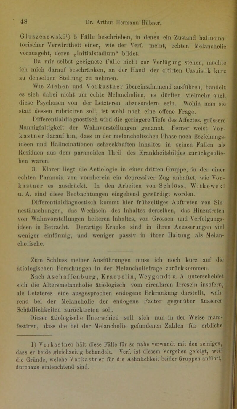 Gluszezewskii) 5 Fälle beschrieben, in denen ein Zustand hallucina- toriscber Verwirrtheit einer, wie der Verf. meint, echten Jlelancholie voransgeht, deren „Initialstadium“ bildet. Da mir selbst geeignete Fälle nicht zur Verfügung stehen, möchte ich mich darauf beschränken, an der Hand der citirten Casuistik kurz zu denselben Stellung zu nehmen. Wie Ziehen und Vorkastner übereinstimmend ausführen, handelt es sich dabei nicht um echte Melancholien, es dürften vielmehr auch diese Psychosen von der Letzteren abzusondern sein. Wohin m.an sie statt dessen rubriciren soll, ist wohl noch eine offene Frage. Differentialdiagnostisch wird die geringere Tiefe des Affectcs, grössere .Mannigfaltigkeit der Wahnvorstellungen genannt. Ferner weist Vor- kastner darauf hin, dass in der melancholischen Phase noch Beziehungs- ideen und Hallucinationen schreckhaften Inhaltes in seinen Fällen als Residuen aus dem paranoiden Theil des Krankheitsbildes zurückgeblie- ben waren. 3. Kl.arer liegt die Aetiologie in einer dritten Gruppe, in der einer echten Paranoia von vornherein ein depre.ssiver Zug anhaftet, wie Vor- kastner es ansdrfickt. In den Arbeiten von Schloss, Witkowski u. A. sind diese Beobachtungen eingehend gewürdigt worden. Differontialdiagnostisch kommt hier frühzeitiges Auftreten von Sin- nestäuschungen, das Wechseln des Inhaltes derselben, das Hinzutreten von Wahnvorstellungen heiteren Inhaltes, von Grössen und Verfolgungs- ideen in Betracht. Derartige Kranke sind in ihren Aeusserungen viel weniger einförmig, und weniger passiv in ihrer Haltung als Melan- cholische. Zum Schluss meiner Ausführungen muss ich noch kurz auf die ätiologischen Forschungen in der Melancholiefrage zurückkommen. Nach Aschaffenburg, Kraepelin, Weygandt u. A. unterscheidet sich die Altersmelancholie ätiologisch vom circulären Irresein insofern, als Letzteres eine ausgesprochen endogene Erkrankung darstellt, wäh reiul bei der .Melancholie der endogene Factor gegenüber äusseren Schädlichkeiten zurücktreteu soll. Dieser ätiologische Unterschied soll sich nun in der Weise mani- festiren, dass die bei der Melancholie gefundenen Zahlen für erbliche 1) Vorkastner hält diese Fälle für so nahe verwandt mit den seinigen, dass er beide gleichzeitig behandelt. Verf. ist diesem Vorgehen gefolgt, weil die Gründe, welche Vorkastner für die Aehnlichkeit beider Gruppen anführt, durchaus einleuchtend sind. f