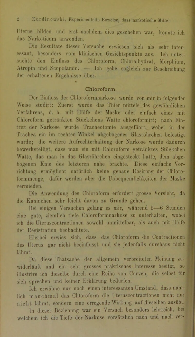 Uterus bilden und erst nachdem dies geschehen war, konnte ich das Narkoticum anwenden. I Die Resultate dieser Versuche erwiesen sich als sehr inter- essant, besonders vom klinischen Gesichtspunkte aus. Ich unter- I suchte den Einlluss des Chloroform, Chloralhydrat, Morphium, I Atropin und Scopolamin. — Ich gehe sogleich zur Beschreibung I der erhaltenen Ergebnisse über. I * I Chloroform. | Der Einlluss der Chloroformnarkose wurde von mir in folgender I Weise studirt: Zuerst wurde das Thier mittels des gewöhnlichen I Verfahrens, d. h. mit Hülfe der Maske oder einfach eines mit I Chloroform getränkten Stückchens Watte chloroformirl; nach Ein- 1 tritt der Narkose wurde Tracheotomie ausgeführt, wobei in der I Trachea ein im rechten Winkel abgebogenes Glasröhrchen befestigt I wurde; die weitere Aufrechterhaltung der Narkose wurde dadurch I bewerkstelligt, dass man ein mit Chloroform getränktes Stückchen I Watte, das man in das Glasröhrchen eingesteckt hatte, dem abge- I bogenen Knie des letzteren nahe brachte. Diese einfache Vor- I richtung ermöglicht natürlich keine genaue Dosirung der Chloro- I formmenge, dafür werden aber die Unbe([uemlichkeiten der Maske I vermieden. I Die Anwendung des Chloroform erfordert grosso Vorsicht, da I die Kaninchen sehr leicht davon zu Grunde gehen. I Bei einigen Versuchen gelang es mir, während 5—6 Stunden I eine gute, ziemlich tiefe Chloroformnarkosc zu unterhalten, wobei I ich die üteruscontractionen sowohl unmittelbar, als auch mit Hülfe ■ der Registration beobachtete. ■ Hierbei erwies sich, dass das Chloroform die Contractionen ■ des Uterus gar nicht beeinflusst und sie jedenfalls durchaus nicht ■ lähmt. '■ Da diese Thatsachc der allgemein verbreiteten Meinung zu- I widerläuft und ein sehr grosses praktisches Interesse besitzt, so M illustrire ich dieselbe durch eine Reihe von Curven, die selbst für B sich sprechen und keiner Erklärung bedürfen. ■ Ich erwähne nur noch einen interessanten Umstand, dass näm-H lieh manchmal das Chloroform die Üteruscontractionen nicht nurlj nicht lähmt, sondern eine erregende Wirkung auf dieselben ausübt. ^ ' ln dieser Beziehung war ein Versuch besonders lehrreich, bei . , welchem ich die Tiefe der Narkose vorsätzlich nach und nach ver-