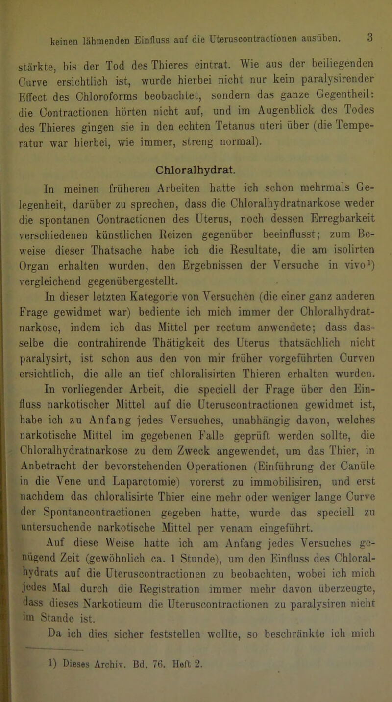 stärkte, bis der Tod des Thieres eintrat. Wie aus der beiliegenden Curve ersichtlich ist, wurde hierbei nicht nur kein paralysirender Effect des Chloroforms beobachtet, sondern das ganze Gegentheil: die Contractionen hörten nicht auf, und im Augenblick des Todes des Thieres gingen sie in den echten Tetanus uteri über (die Tempe- ratur war hierbei, wie immer, streng normal). Chloralhydrat. In meinen früheren Arbeiten hatte ich schon mehrmals Ge- legenheit, darüber zu sprechen, dass die Chloralhydratnarkose weder die spontanen Contractionen des Uterus, noch dessen Erregbarkeit verschiedenen künstlichen Reizen gegenüber beeinflusst; zum Be- weise dieser Thatsache habe ich die Resultate, die am isolirten Organ erhalten wurden, den Ergebnissen der Versuche in vivo^) vergleichend gegenübergestellt. In dieser letzten Kategorie von Versuchen (die einer ganz anderen Frage gewidmet war) bediente ich mich immer der Chloralhydrat- narkose, indem ich das Mittel per rectum anwendete; dass das- selbe die contrahirende Thätigkeit des Uterus thatsächlich nicht paralysirt, ist schon aus den von mir früher vorgeführten Curven ersichtlich, die alle an tief chloralisirten Thieren erhalten wurden. In vorliegender Arbeit, die speciell der Frage über den Ein- fluss narkotischer Mittel auf die Uteruscontractionen gewidmet ist, habe ich zu Anfang jedes Versuches, unabhängig davon, welches narkotische Mittel im gegebenen Falle geprüft werden sollte, die Chloralhydratnarkose zu dem Zweck angewendet, um das Thier, in Anbetracht der bevorstehenden Operationen (Einführung der Canüle in die Vene und Laparotomie) vorerst zu immobilisiren, und erst nachdem das chloralisirte Thier eine mehr oder weniger lange Curve der Spontancontractionen gegeben hatte, wurde das speciell zu untersuchende narkotische Mittel per venam eingeführt. Auf diese Weise hatte ich am Anfang jedes Versuches ge- nügend Zeit (gewöhnlich ca. 1 Stunde), um den Einfluss des Chloral- hydrats auf die Uteruscontractionen zu beobachten, wobei ich mich jedes Mal durch die Registration immer mehr davon überzeugte, dass dieses Narkoticum die Uteruscontractionen zu paralysiren nicht im Stande ist. Da ich dies sicher feststellen wollte, so beschränkte ich mich 1) Dieses Archiv. Bd. 76. Heft 2.