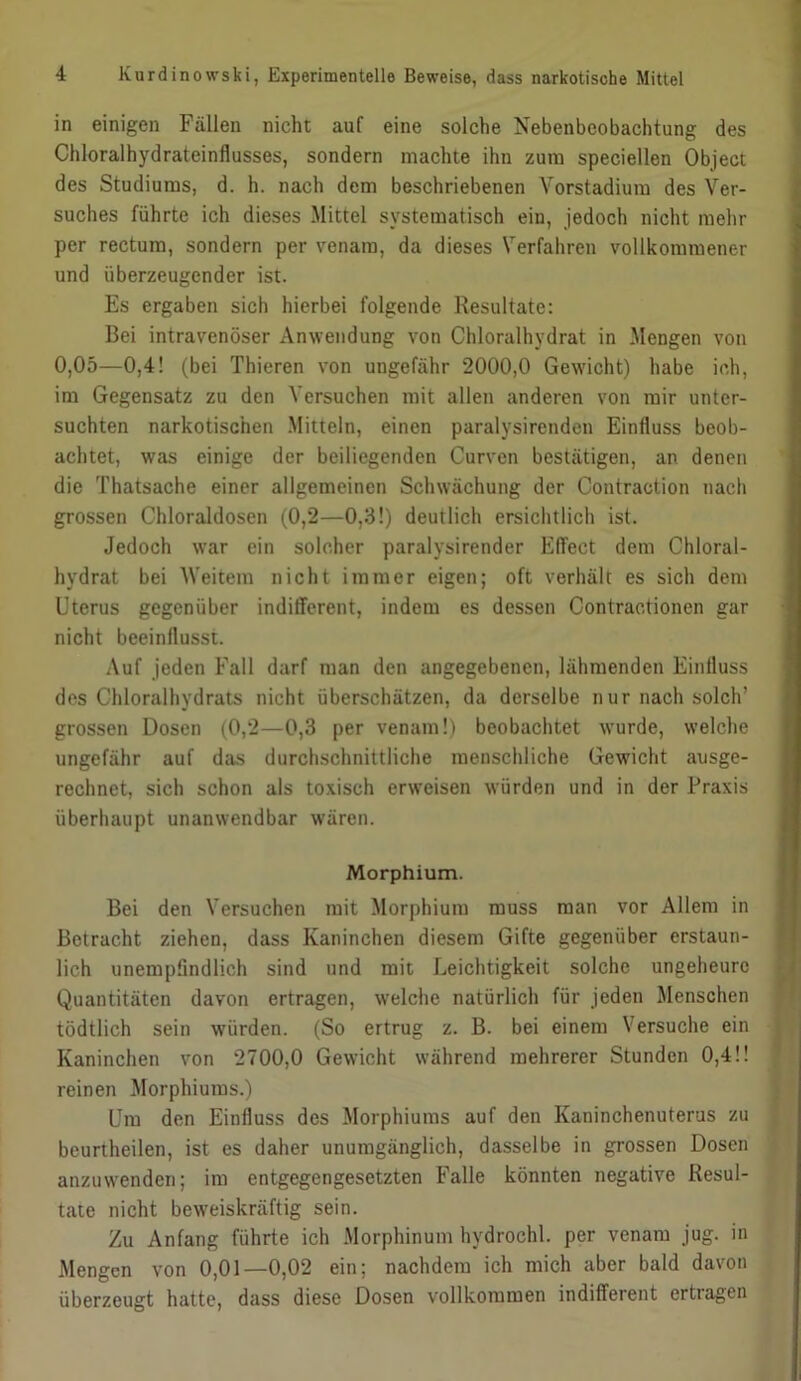 in einigen Fällen nicht auf eine solche Nebenbeobachtung des Chloralhydrateinflusses, sondern machte ihn zum speciellen Object des Studiums, d. h. nach dem beschriebenen Yorstadium des Ver- suches führte ich dieses Mittel systematisch ein, jedoch nicht mehr per rectum, sondern per venam, da dieses Verfahren vollkommener und überzeugender ist. Es ergaben sich hierbei folgende Resultate: Bei intravenöser xVnwendung von Chloralhydrat in Mengen von 0,05—0,4! (bei Thieren von ungefähr 2000,0 Gewicht) habe ich, im Gegensatz zu den Versuchen mit allen anderen von mir unter- suchten narkotischen Mitteln, einen paralysirenden Einfluss beob- achtet, was einige der beiliegenden Curven bestätigen, an denen die Thatsache einer allgemeinen Schwächung der Contraction nach grossen Chloraldosen (0,2—0,3!) deutlich ersichtlich ist. Jedoch war ein solcher paralysirender EfTect dem Chloral- hydrat bei Weitem nicht immer eigen; oft verhält es sich dem Uterus gegenüber indifferent, indem es dessen Contractionen gar nicht beeinflusst. Auf jeden Fall darf man den angegebenen, lähmenden Einfluss des Chloralhydrats nicht überschätzen, da derselbe nur nach solch’ grossen Dosen (0,2—0,3 per venam!) beobachtet wurde, welche ungefähr auf das durchschnittliche menschliche Gewicht ausge- rechnet, sich schon als toxisch erweisen würden und in der Praxis überhaupt unanwendbar wären. Morphium. Bei den Versuchen mit Morphium muss man vor Allem in Betracht ziehen, dass Kaninchen diesem Gifte gegenüber erstaun- lich unempfindlich sind und mit Leichtigkeit solche ungeheure Quantitäten davon ertragen, welche natürlich für jeden Menschen tödtlich sein würden. (So ertrug z. B. bei einem Versuche ein Kaninchen von 2700,0 Gewicht während mehrerer Stunden 0,4!! reinen Morphiums.) Um den Einfluss des Morphiums auf den Kaninchenuterus zu beurtheilen, ist es daher unumgänglich, dasselbe in grossen Dosen anzuvvenden; im entgegengesetzten Falle könnten negative Resul- tate nicht beweiskräftig sein. Zu Anfang führte ich Morphinum hydrochl. per venam jug. in Mengen von 0,01—0,02 ein; nachdem ich mich aber bald davon überzeugt hatte, dass diese Dosen vollkommen indifferent ertragen