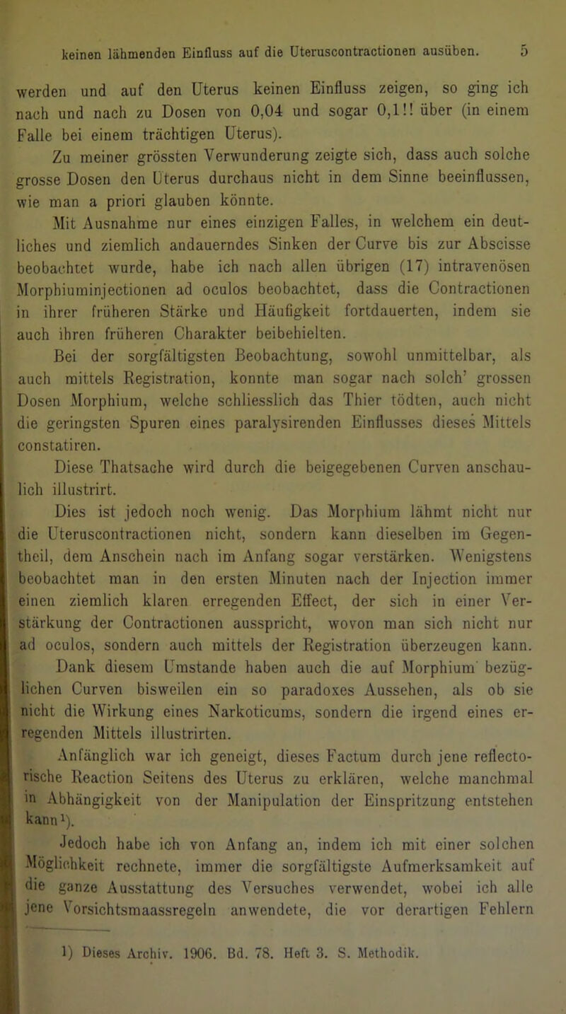 werden und auf den Uterus keinen Einfluss zeigen, so ging ich nach und nach zu Dosen von 0,04 und sogar 0,1!! über (in einem Falle bei einem trächtigen Uterus). Zu meiner grössten Verwunderung zeigte sich, dass auch solche grosse Dosen den Uterus durchaus nicht in dem Sinne beeinflussen, wie man a priori glauben könnte. Mit Ausnahme nur eines einzigen Falles, in welchem ein deut- liches und ziemlich andauerndes Sinken der Curve bis zur Abscisse beobachtet wurde, habe ich nach allen übrigen (17) intravenösen Morphiurainjectionen ad oculos beobachtet, dass die Contractionen in ihrer früheren Stärke und Häufigkeit fortdauerten, indem sie auch ihren früheren Charakter beibehielten. Bei der sorgfältigsten Beobachtung, sowohl unmittelbar, als auch mittels Registration, konnte man sogar nach solch’ grossen Dosen Morphium, welche schliesslich das Thier tödten, auch nicht die geringsten Spuren eines paralysirenden Einflusses dieses Mittels constatiren. Diese Thatsache wird durch die beigegebenen Curven anschau- lich illustrirt. Dies ist jedoch noch wenig. Das Morphium lähmt nicht nur die Üteruscontractionen nicht, sondern kann dieselben im Gegen- theil, dem Anschein nach im Anfang sogar verstärken. Wenigstens beobachtet man in den ersten Minuten nach der Injection immer einen ziemlich klaren erregenden Effect, der sich in einer Ver- stärkung der Contractionen ausspricht, wovon man sich nicht nur ad oculos, sondern auch mittels der Registration überzeugen kann. Dank diesem Umstande haben auch die auf Morphium' bezüg- lichen Curven bisweilen ein so paradoxes Aussehen, als ob sie nicht die Wirkung eines Narkoticums, sondern die irgend eines er- regenden Mittels illustrirten. Anfänglich war ich geneigt, dieses Factum durch jene reflecto- rische Reaction Seitens des Uterus zu erklären, welche manchmal in Abhängigkeit von der Manipulation der Einspritzung entstehen kanni). Jedoch habe ich von Anfang an, indem ich mit einer solchen i Möglichkeit rechnete, immer die sorgfältigste Aufmerksamkeit auf i die ganze Ausstattung des Versuches verwendet, wobei ich alle jene Vorsichtsmaassregeln anwendete, die vor derartigen Fehlern I I I K I b ^ \k 1) Dieses Archiv. 1906. Bd. 78. Heft 3. S. Methodik.