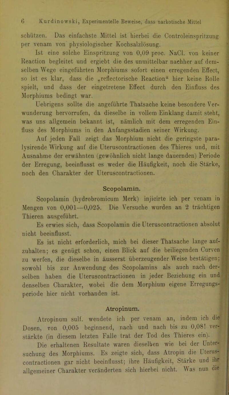 schützen. Das einfachste Mittel ist hierbei die Controleinspritzung per venam von physiologischer Kochsalzlösung. Ist eine solche Einspritzung von 0,09 proc. NaCl. von keiner Reaction begleitet und ergiebt die des unmittelbar nachher auf dem- selben Wege eingeführten Morphiums sofort einen erregenden Effect, so ist es klar, dass die „reflectorische Reaction“ hier keine Rolle spielt, und dass der eingetretene Effect durch den Einfluss des Morphiums bedingt war. Uebrigens sollte die angeführte Thatsache keine besondere Ver- wunderung hervorrufen, da dieselbe in vollem Einklang damit steht, I was uns allgemein bekannt ist, nämlich mit dem erregenden Ein- fluss des .Morphiums in den Anfangsstadien seiner M'irkung. I Auf jeden Falt zeigt das Morphium nicht die geringste para- 1 lysirende Wirkung auf die üteruscontractionen des Thieres und, mit 1 Ausnahme der erwähnten (gewöhnlich nicht lange dauernden) Periode I der Erregung, beeinflusst es weder die Häufigkeit, noch die Stärke, I noch den Charakter der Üteruscontractionen. | Scopolamin. I Scopolarain (hydrobromicum .Merk) injicirte ich per venam in I .Mengen von 0,001—0,025. Die Versuche wurden an 2 trächtigen I Thieren ausgeführt. I Es erwies sich, dass Scopolamin die Üteruscontractionen absolut I nicht beeinflusst. I Es ist nicht erforderlich, mich bei dieser Thatsache lange auf-1 zuhalten; es genügt schon, einen Blick auf die beiliegenden CurvenB zu werfen, die dieselbe in äusserst überzeugender Weise bestätigen;® sowohl bis zur Anwendung des Scopolamins als auch nach der-® selben haben die Üteruscontractionen in Jeder Beziehung ein und® denselben Charakter, wobei die dem .Morphium eigene Erregungs-® Periode hier nicht vorhanden ist. p Atropinum. I Atropinura sulf. wendete ich per venam an, indem ich diej Dosen, von 0,005 beginnend, nach und nach bis zu 0,08! stärkte (in diesem letzten Falle trat der Tod des Thieres ein). Die erhaltenen Resultate waren dieselben wie bei der Unter- ' suchung des Morphiums. Es zeigte sich, dass Atropin die Uterus- contractionen gar nicht beeinflusst; ihre Häufigkeit, Stärke und ihr allgemeiner Charakter veränderten sich hierbei nicht. AVas nun die
