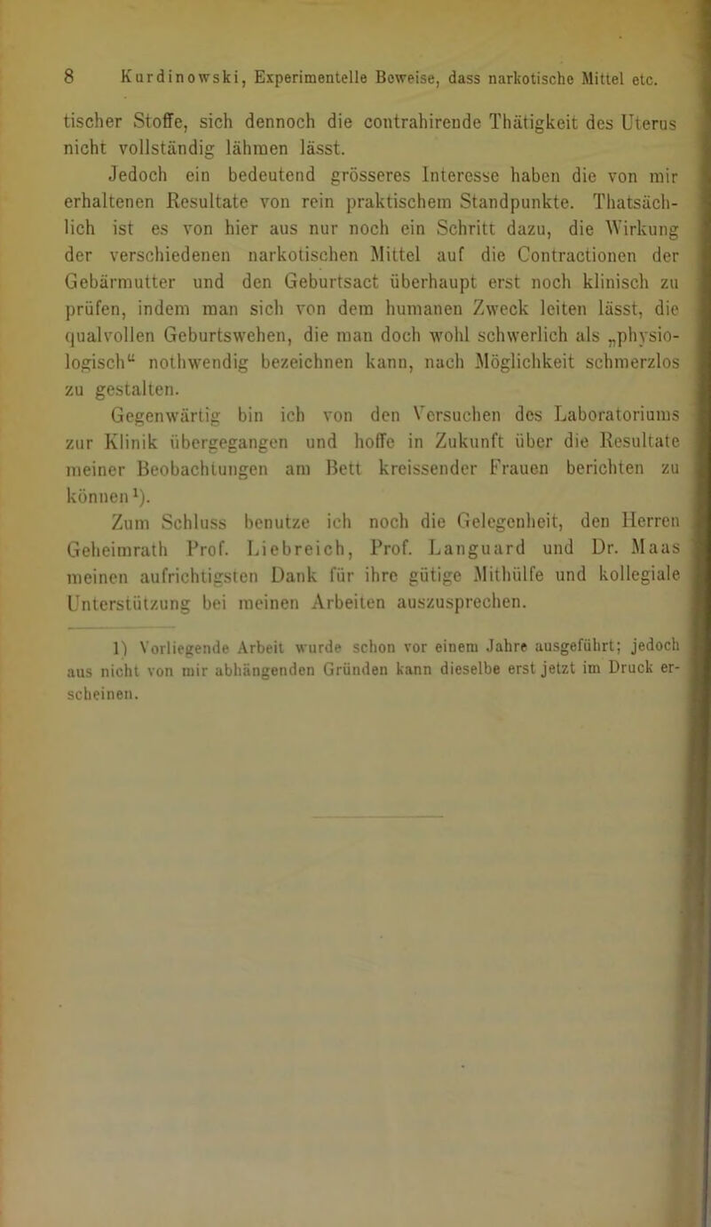 tischer Stoffe, sich dennoch die contrahirende Thätigkeit des Uterus nicht vollständig lähraen lässt. Jedoch ein bedeutend grösseres Interesse haben die von mir j erhaltenen Resultate von rein praktischem Standpunkte. Thatsäch- | lieh ist es von hier aus nur noch ein Schritt dazu, die Wirkung | der verschiedenen narkotischen Mittel auf die Contractionen der | Gebärmutter und den Geburtsact überhaupt erst noch klinisch zu I prüfen, indem man sich von dem humanen Zweck leiten lässt, die I qualvollen Geburtswehen, die man doch wohl schwerlich als „physio- | logisch“ nothwendig bezeichnen kann, nach Möglichkeit schmerzlos I zu gestalten. 1 Gegenwärtig bin ich von den Versuchen des Laboratoriums 1 zur Klinik übergegangen und hoffe in Zukunft über die Resultate I meiner Beobachtungen am Bett kreissender Frauen berichten zu I könnenU- I Zum Schluss benutze ich noch die Gelegenheit, den Herren I Geheimrath Prof. Liebreich, Prof. Languard und Dr. Maas I meinen aufrichtigsten Dank für ihre gütige Mithülfe und kollegiale I Unterstützung bei meinen Arbeiten auszusprechen. I 1) Vorliegende Arbeit wurde schon vor einem Jahre ausgeführt; jedoch I aus nicht von mir abhängenden Gründen kann dieselbe erst jetzt im Druck er- I scheinen. ■