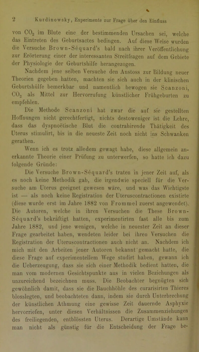 von COo im Blute eine der bestimmenden Ursachen sei, welche das Eintreten des Geburtsactes bedingen. Auf diese Weise wurden die Versuche Brown-Sequard’s bald nach ihrer Veröffentlichung zur Erörterung einer der interessanten Streitfragen auf dem Gebiete der Physiologie der Geburtshilfe herangezogen. Nachdem jene selben Versuche den Anstoss zur Bildung neuer Theorien gegeben hatten, machten sic sich auch in der klinischen Geburtshülfe bemerkbar und namentlich bewogen sie Scanzoni, C02 als Mittel zur Ilervorrufung künstlicher Frühgeburten zu empfehlen. Die Methode Scanzoni hat zwar die auf sie gestellten Hoffnungen nicht gerechtfertigt, nichts destoweniger ist die Lehre, dass das dyspnoetische Blut die contrahircndc Thätigkeit des Uterus stiinulirt, bis in die neueste Zeit noch nicht ins Schwanken gerathen. Wenn ich cs trotz alledem gewagt habe, diese allgemein an- erkannte Theorie einer Prüfung zu unterwerfen, so hatte ich dazu folgende Gründe: Die Versuche Brown-Sequard’s traten in jener Zeit auf, als es noch keine Methodik gab, die irgendwie spcciell für die Ver- suche am Uterus geeignet gewesen wäre, und was das Wichtigste ist — als noch keine Ilcgistration der Uteruscontractionen existirte (diese wurde erst im Jahre 1882 von Frommei zuerst angewendet). Die Autoren, welche in ihren Versuchen die These Brown- Sequard’s bekräftigt hatten, experimentirten fast alle bis zum Jahre 1882, und jene wenigen, welche in neuester Zeit an dieser Frage gearbeitet haben, wendeten leider bei ihren Versuchen die Rcgistration der Uteruscontractionen auch nicht an. Nachdem ich mich mit den Arbeiten jener Autoren bekannt'gemacht hatte, die diese Frage auf experimentellem Wege studirt haben, gewann ich die Ueberzeugung, dass sie sich einer Methodik bedient hatten, die man vom modernen Gesichtspunkte aus in vielen Beziehungen als unzureichend bezeichnen muss. Die Beobachter begnügten sich gewöhnlich damit, dass sie die Bauchhöhle des curarisirten Thieres blosslegten, und beobachteten dann, indem sic durch Unterbrechung der künstlichen Athmung eine gewisse Zeit dauernde Asphyxie hervorriefen, unter diesen Verhältnissen die Zusammenziehungen des freiliegenden, entblössten Uterus. Derartige Umstände kann man nicht als günstig für die Entscheidung der Frage be-