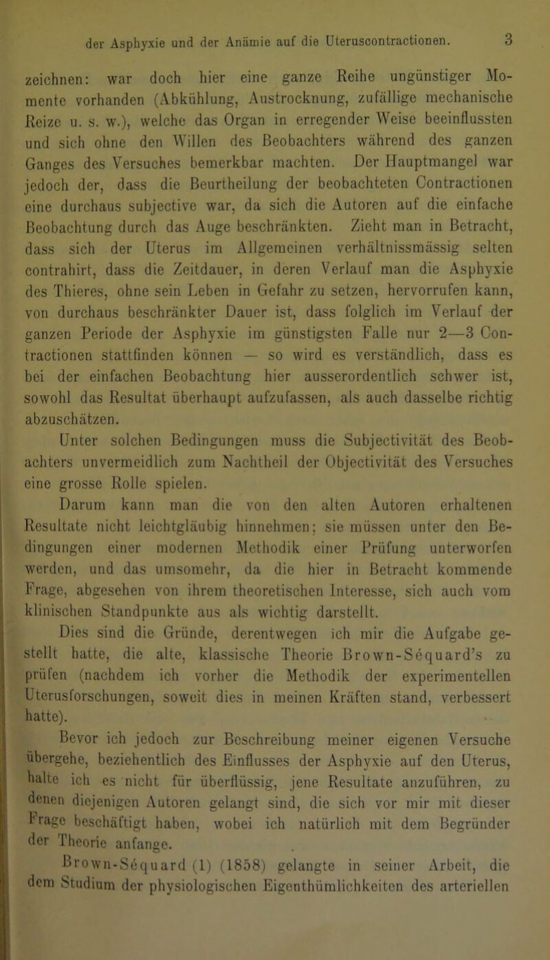 zeichnen: war doch hier eine ganze Reihe ungünstiger Mo- mente vorhanden (Abkühlung, Austrocknung, zufällige mechanische Reize u. s. w.), welche das Organ in erregender Weise beeinflussten und sich ohne den Willen des Beobachters während des ganzen Ganges des Versuches bemerkbar machten. Der Hauptmangel war jedoch der, dass die Beurtheilung der beobachteten Contractionen eine durchaus subjective war, da sich die Autoren auf die einfache Beobachtung durch das Auge beschränkten. Zieht man in Betracht, dass sich der Uterus im Allgemeinen verhältnissmässig selten contrahirt, dass die Zeitdauer, in deren Verlauf man die Asphyxie des Thieres, ohne sein Leben in Gefahr zu setzen, hervorrufen kann, von durchaus beschränkter Dauer ist, dass folglich im Verlauf der ganzen Periode der Asphyxie im günstigsten Falle nur 2—3 Con- tractionen stattfinden können — so wird es verständlich, dass es bei der einfachen Beobachtung hier ausserordentlich schwer ist, sowohl das Resultat überhaupt aufzufassen, als auch dasselbe richtig abzuschätzen. Unter solchen Bedingungen muss die Subjectivität des Beob- achters unvermeidlich zum Nachtheil der Objectivität des Versuches eine grosse Rolle spielen. Darum kann man die von den alten Autoren erhaltenen Resultate nicht leichtgläubig hinnehmen; sie müssen unter den Be- dingungen einer modernen Methodik einer Prüfung unterworfen werden, und das umsomehr, da die hier in Betracht kommende Frage, abgesehen von ihrem theoretischen Interesse, sich auch vom klinischen Standpunkte aus als wichtig darstellt. Dies sind die Gründe, derentwegen ich mir die Aufgabe ge- stellt hatte, die alte, klassische Theorie Bro wn-Sequard’s zu prüfen (nachdem ich vorher die Methodik der experimentellen Uterusforschungen, soweit dies in meinen Kräften stand, verbessert hatte). Bevor ich jedoch zur Beschreibung meiner eigenen Versuche übergehe, beziehentlich des Einflusses der Asphyxie auf den Uterus, halte ich es nicht für überflüssig, jene Resultate anzuführen, zu denen diejenigen Autoren gelangt sind, die sich vor mir mit dieser trage beschäftigt haben, wobei ich natürlich mit dem Begründer der Theorie anfange. Brown-Sequard (1) (1858) gelangte in seiner Arbeit, die dem Studium der physiologischen Eigenthümlichkeiten des arteriellen