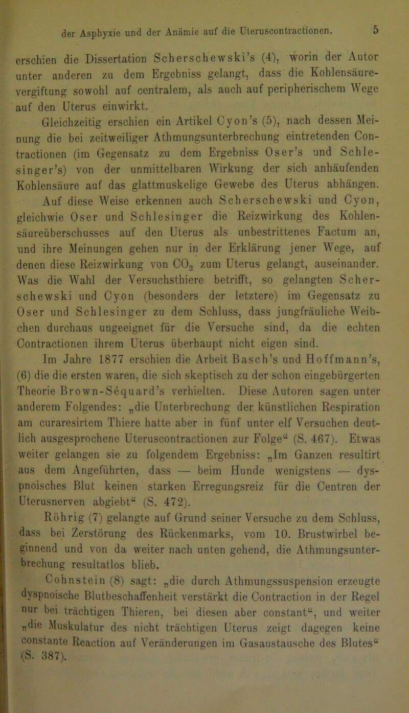 erschien die Dissertation Scherschewski’s (4), worin der Autor unter anderen zu dem Ergebniss gelangt, dass die Kohlensäure- vergiftung sowohl auf centralem, als auch auf peripherischem Wege auf den Uterus einwirkt. Gleichzeitig erschien ein Artikel Cyon’s (5), nach dessen Mei- nung die bei zeitweiliger Athmungsunterbrechung eintretenden Con- tractionen (im Gegensatz zu dem Ergebniss Oser’s und Schle- singer ’s) von der unmittelbaren Wirkung der sich anhäufenden Kohlensäure auf das glattmuskelige Gewebe des Uterus abhängen. Auf diese Weise erkennen auch Scherschewski und Cyon, gleichwie Oser und Schlesinger die Reizwirkung des Kohlen- säureüberschusses auf den Uterus als unbestrittenes Factum an, und ihre Meinungen gehen nur in der Erklärung jener Wege, auf denen diese Reizwirkung von C02 zum Uterus gelangt, auseinander. Was die Wahl der Versuchsthiere betrifft, so gelangten Scher- schewski und Cyon (besonders der letztere) im Gegensatz zu Oser und Schlesinger zu dem Schluss, dass jungfräuliche Weib- chen durchaus ungeeignet für die Versuche sind, da die echten Contractionen ihrem Uterus überhaupt nicht eigen sind. Im Jahre 1877 erschien die Arbeit Basch’s und Hoffmann’s, (6) die die ersten waren, die sich skeptisch zu der schon eingebürgerten Theorie Brown-Sequard’s verhielten. Diese Autoren sagen unter anderem Folgendes: „die Unterbrechung der künstlichen Respiration am curaresirtem Thicre hatte aber in fünf unter elf Versuchen deut- lich ausgesprochene Uteruscontractionen zur Folge“ (S. 467). Etwas weiter gelangen sie zu folgendem Ergebniss: „Im Ganzen resultirt aus dem Angeführten, dass — beim Hunde wenigstens — dys- pnoisches Blut keinen starken Erregungsreiz für die Centren der Uterusnerven abgiebt“ (S. 472). Röhrig (7) gelangte auf Grund seiner Versuche zu dem Schluss, dass bei Zerstörung des Rückenmarks, vom 10. Brustwirbel be- ginnend und von da weiter nach unten gehend, die Athmungsunter- brechung resultatlos blieb. Cohnstein (8) sagt: „die durch Athmungssuspension erzeugte dyspnoische Blutbeschaffenheit verstärkt die Contraction in der Regel nur bei trächtigen Thieren, bei diesen aber constant“, und weiter „die Muskulatur des nicht trächtigen Uterus zeigt dagegen keine constante Reaction auf Veränderungen im Gasaustausche des Blutes“ (S. 387).