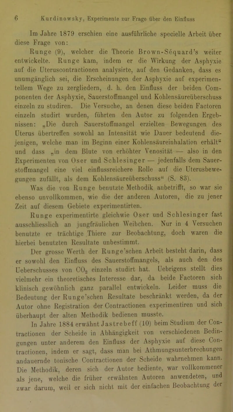 Im Jahre 1879 erschien eine ausführliche specielle Arbeit über diese Frage von: Runge (9), welcher die Theorie ßrown-Sequard’s weiter entwickelte. Runge kam, indem er die Wirkung der Asphyxie auf die Uteruscontractionen analysirte, auf den Gedanken, dass es unumgänglich sei, die Erscheinungen der Asphyxie auf experimen- tellem Wege zu zergliedern, d. h. den Einfluss der beiden Com- ponenten der Asphyxie, Sauerstoffmangel und Kohlensäureüberschuss einzeln zu studiren. Die Versuche, an denen diese beiden Factorcn einzeln studirt wurden, führten den x\utor zu folgenden Ergeb- nissen: „Die durch Sauerstoffmangel erzielten Bewegungen des Uterus übertreffen sowohl an Intensität wie Dauer bedeutend die- jenigen, welche man im Beginn einer Kohlensäureinhalation erhält“ und dass „in dem Blute von erhöhter Venosität — also in den Experimenten von Oser und Schlesinger — jedenfalls dem Sauer- stoffmangel eine viel einflussreichere Rolle auf die Uterusbcwc- gungen zufällt, als dem Kohlensäureüberschuss“ (S. 83). Was die von Runge benutzte Methodik anbetrifft, so war sie ebenso unvollkommen, wie die der anderen Autoren, die zu jener Zeit auf diesem Gebiete experimentirten. Runge experimentirte gleichwie Oser und Schlesinger fast ausschliesslich an jungfräulichen Weibchen. Nur in 4 Versuchen benutzte er trächtige Thiere zur Beobachtung, doch waren die hierbei benutzten Resultate unbestimmt. Der grosse Werth der Ilunge’schen Arbeit besteht darin, dass er sowohl den Einfluss des Sauerstoffmangels, als auch den des Ueberschusses von C02 einzeln studirt hat. Ucbrigens stellt dies vielmehr ein theoretisches Interesse dar, da beide lactoren sich klinisch gewöhnlich ganz parallel entwickeln. Leider muss die Bedeutung der Rungc’schen Resultate beschränkt werden, da der Autor ohne Registration der Contractionen experimentiren und sich überhaupt der alten Methodik bedienen musste. In Jahre 1884 erwähnt Jastrebeff (10) beim Studium der ( on- tractionen der Scheide in Abhängigkeit von verschiedenen Bedin- gungen unter anderem den Einfluss der Asphyxie auf diese Con- tractionen, indem er sagt, dass man bei Athmungsunterbrechungen andauernde tonische Contractionen der Scheide wahrnehmen kann. Die Methodik, deren sich der Autor bediente, war vollkommener als jene, welche die früher erwähnten Autoren anwendeten, und zwar darum, weil er sich nicht mit der einfachen Beobachtung der