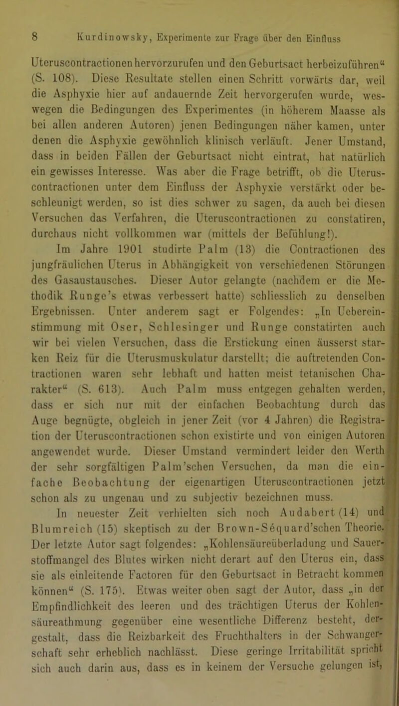 Uteruscontractionen hervorzurufen und den Geburtsact herbeizuführen“ (S. 108). Diese Resultate stellen einen Schritt vorwärts dar, weil die Asphyxie hier auf andauernde Zeit hervorgerufen wurde, wes- wegen die Bedingungen des Experimentes (in höherem Maasse als bei allen anderen Autoren) jenen Bedingungen näher kamen, unter denen die Asphyxie gewöhnlich klinisch verläuft. Jener Umstand, dass in beiden Fällen der Geburtsact nicht eintrat, hat natürlich ein gewisses Interesse. Was aber die Frage betrifft, ob die Uterus- contractionen unter dem Einfluss der Asphyxie verstärkt oder be- schleunigt werden, so ist dies schwer zu sagen, da auch bei diesen Versuchen das Verfahren, die Uteruscontractionen zu constatiren, durchaus nicht vollkommen war (mittels der Bcfühlung!). Im Jahre 1901 studirte Palm (13) die Contractionen des jungfräulichen Uterus in Abhängigkeit von verschiedenen Störungen des Gasaustausches. Dieser Autor gelangte (nachdem er die Me- thodik Runge’s etwas verbessert hatte) schliesslich zu denselben Ergebnissen. Unter anderem sagt er Folgendes: „In Ucberein- stimraung mit Oser, Schlesinger und Runge constatirten auch wir bei vielen Versuchen, dass die Erstickung einen äusserst star- ken Reiz fiir die Uterusmuskulatur darstellt; die auftretenden Con- tractionen waren sehr lebhaft und hatten meist tetanischen Cha- rakter“ (S. 613). Auch Palm muss entgegen gehalten werden, dass er sich nur mit der einfachen Beobachtung durch das Auge begnügte, obgleich in jener Zeit (vor 4 Jahren) die Registra- tion der Uteruscontractionen schon existirte und von einigen Autoren angewendet wurde. Dieser Umstand vermindert leider den Werth der sehr sorgfältigen Palm’schen Versuchen, da man die ein- fache Beobachtung der eigenartigen Uteruscontractionen jetzt schon als zu ungenau und zu subjectiv bezeichnen muss. ln neuester Zeit verhielten sich noch Audabert(14) und Blumreich (15) skeptisch zu der Brown-Sequard’schen Theorie. Der letzte Autor sagt folgendes: „Kohlensäureüberladung und Sauer- stoffmangel des Blutes wirken nicht derart auf den Uterus ein, dass sie als einleitende Factoren für den Geburtsact in Betracht kommen können“ (S. 175). Etwas weiter oben sagt der Autor, dass „in der Empfindlichkeit des leeren und des trächtigen Uterus der Kohlen- säureathmung gegenüber eine wesentliche Differenz besteht, der- gestalt, dass die Reizbarkeit des Fruchthalters in der Schwanger- schaft sehr erheblich nachlässt. Diese geringe Irritabilität spricht sich auch darin aus, dass es in keinem der Versuche gelungen ist,