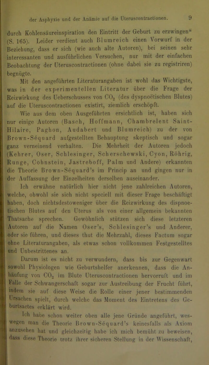 durch Kohlensäureinspiration den Eintritt der Geburt zu erzwingen“ (S. 165). Leider verdient auch Blumreich einen Vorwurt in der Beziehung, dass er sich (wie auch alte Autoren), bei seinen sehr interessanten und ausführlichen Versuchen, nur mit der einfachen Beobachtung der (Jteruscontractionen (ohne dabei sie zu registriren) begnügte. Mit den angeführten Litcraturangaben ist wohl das Wichtigste, was in der experimentellen Literatur über die Frage der Reizwirkung des Ueberschusses von C02 (des dyspnoctischen Blutes) auf die Uteruscontraotionen existirt, ziemlich erschöpft. Wie aus dem oben Ausgeführten ersichtlich ist, haben sich nur einige Autoren (Basch, Hoffmann, Ohambrelent Saint- Hilaire, Paghon, Audabert und Blumreich) zu der von Brown-Sequard aufgestellten Behauptung skeptisch und sogar ganz verneinend verhalten. Die Mehrheit der Autoren jedoch (Kehrer, Oser, Schlesinger, Sch erschewski, Cyon, Rührig, Runge, Cohnstein, Jastrcboff, Palm und Andere) erkannten die Theorie Brown-Sequard’s im Princip an und gingen nur in der Auffassung der Einzelheiten derselben auseinander. Ich erwähne natürlich hier nicht jene zahlreichen Autoren, welche, obwohl sie sich nicht speciell mit dieser Frage beschäftigt haben, doch nichtsdestoweniger über die Reizwirkung des dispnoe- tischen Blutes auf den Uterus als von einer allgemein bekannten Thatsache sprechen. Gewöhnlich stützen sich diese letzteren Autoren auf die Namen Oser’s, Schlesinger’s und Anderer, oder sie führen, und dieses thut die Mehrzahl, dieses Factum sogar ohne Literaturangaben, als etwas schon vollkommen Festgestelltes und Unbestrittenes an. Darum ist es nicht zu verwundern, dass bis zur Gegenwart sowohl Physiologen wie Geburtshelfer anerkennen, dass die An- häufung von CO, im Blute Uteruscontraotionen hervorruft und im halle der Schwangerschaft sogar zur Austreibung der Frucht führt, indem sie auf diese Weise die Rolle einer jener bestimmenden Ursachen spielt, durch welche das Moment des Eintretens des Ge- burtsactes erklärt wird. Ich habe schon weiter oben alle jene Gründe angeführt, wes- wegen man die Theorie Brown-Sequard’s keinesfalls als Axiom anzusehen hat und gleichzeitig habe ich mich bemüht zu beweisen, dass diese Theorie trotz ihrer sicheren Stellung in der Wissenschaft,