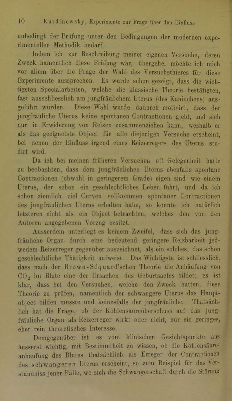 unbedingt der Prüfung unter den Bedingungen der modernen expe- rimentellen Methodik bedarf. Indem ich zur Beschreibung meiner eigenen Versuche, deren Zweck namentlich diese Prüfung war, übergehe, möchte ich mich vor allem über die Frage der Wahl des Versuchsthieres für diese Experimente aussprechen. Es wurde schon gezeigt, dass die wich- tigsten Specialarbeiten, welche die klassische Theorie bestätigten, fast ausschliesslich am jungfräulichem Uterus (des Kaninchens) aus- geführt wurden. Diese Wahl wurde dadurch motivirt, dass der jungfräuliche Uterus keine spontanen Contractionen giebt, und sich nur in Erwiderung von Reizen zusammenziehen kann, weshalb er als das geeignetste Object für alle diejenigen Versuche erscheint, bei denen der Einfluss irgend eines Reizerregers des Uterus stu- dirt wird. Da ich bei meinen früheren Versuchen oft Gelegenheit hatte zu beobachten, dass dem jungfräulichen Uterus ebenfalls spontane Contractionen (obwohl in geringerem Grade) eigen sind wie einem Uterus, der schon ein geschlechtliches Leben führt, und da ich schon ziemlich viel Curven vollkommen spontaner Contractionen des jungfräulichen Uterus erhalten habe, so konnte ich natürlich letzteren nicht als ein Object betrachten, welches den von den Autoren angegebenen Vorzug besitzt. Ausserdem unterliegt es keinem Zweifel, dass sich das jung- fräuliche Organ durch eine bedeutend geringere Reizbarkeit jed- wedem Reizerreger gegenüber auszeichnet, als ein solches, das schon geschlechtliche Thätigkeit aufweist. Das Wichtigste ist schliesslich, dass nach der Brown-Söq uard’schcn Theorie die Anhäufung von CO2 im Blute eine der Ursachen des Geburtsactes bildet; es ist klar, dass bei den Versuchen, welche den Zweck hatten, diese Theorie zu prüfen, namentlich der schwangere Uterus das Haupt- object bilden musste und keinesfalls der jungfräuliche. Thatsäch- lich hat die Frage, ob der Kohlensäureüberschuss auf das jung- fräuliche Organ als Reizerreger wirkt oder nicht, nur ein geringes, eher rein theoretisches Interesse. Demgegenüber ist es vom klinischen Gesichtspunkte aus äusserst wichtig, mit Bestimmtheit zu wissen, ob die Kohlensäure- anhäufung des Blutes thatsächlich als Erreger der Contractionen des schwangeren Uterus erscheint, so zum Beispiel für das Ver- ständnis jener Fälle, wo sich die Schwangerschaft durch die Störung