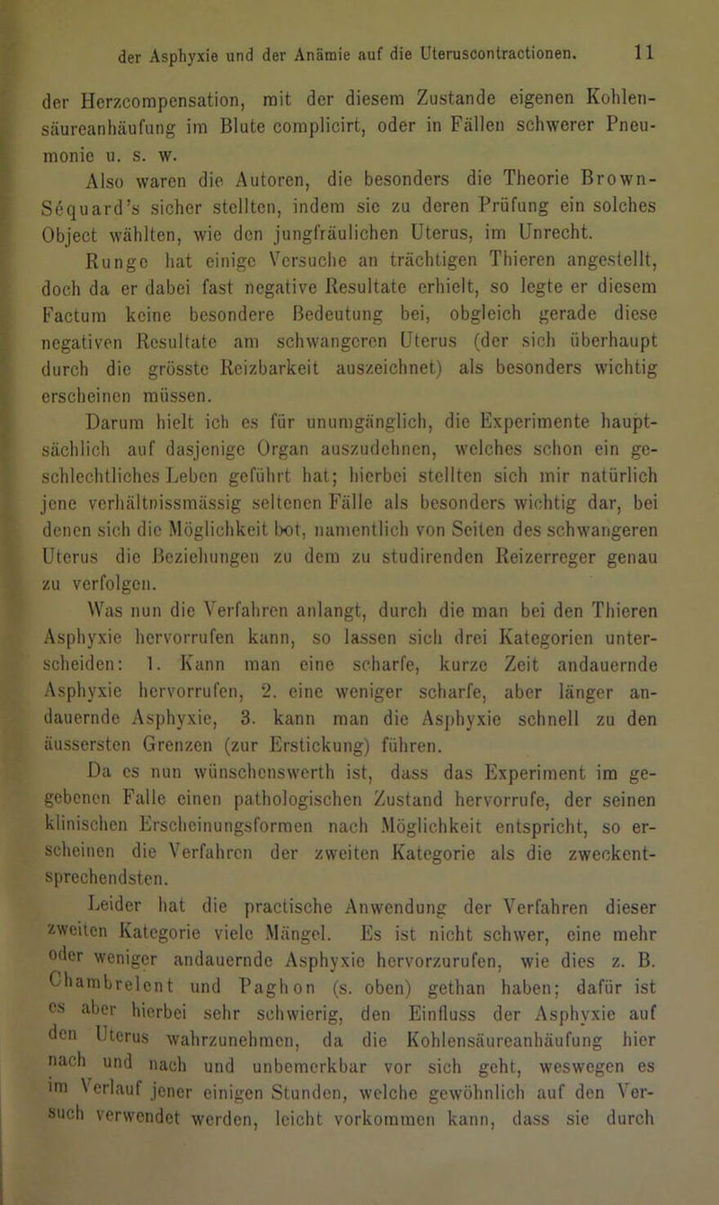 der Herzcompensation, mit der diesem Zustande eigenen Kohlen- säureanhäufung im Blute complicirt, oder in Fällen schwerer Pneu- monie u. s. w. Also waren die Autoren, die besonders die Theorie Brown- Sequard’s sicher stellten, indem sie zu deren Prüfung ein solches Object wählten, wie den jungfräulichen Uterus, im Unrecht. Runge hat einige Versuche an trächtigen Thieren angestellt, doch da er dabei fast negative Resultate erhielt, so legte er diesem Factum keine besondere Bedeutung bei, obgleich gerade diese negativen Resultate am schwangeren Uterus (der sich überhaupt durch die grösste Reizbarkeit auszeichnet) als besonders wichtig erscheinen müssen. Darum hielt ich es für unumgänglich, die Experimente haupt- sächlich auf dasjenige Organ auszudehnen, welches schon ein ge- schlechtliches Leben geführt hat; hierbei stellten sich mir natürlich jene verhältnissmässig seltenen Fälle als besonders wichtig dar, bei denen sich die Möglichkeit bot, namentlich von Seiten des schwangeren Uterus die Beziehungen zu dem zu studirenden Reizerreger genau zu verfolgen. Was nun die Verfahren anlangt, durch die man bei den Thieren Asphyxie hervorrufen kann, so lassen sich drei Kategorien unter- scheiden: 1. Kann man eine scharfe, kurze Zeit andauernde Asphyxie hervorrufen, 2. eine weniger scharfe, aber länger an- dauernde Asphyxie, 3. kann man die Asphyxie schnell zu den äussersten Grenzen (zur Erstickung) führen. Da cs nun wünschenswert!! ist, dass das Experiment im ge- gebenen Falle einen pathologischen Zustand hervorrufe, der seinen klinischen Erscheinungsformen nach Möglichkeit entspricht, so er- scheinen die Verfahren der zweiten Kategorie als die zweckent- sprechendsten. Leider hat die practische Anwendung der Verfahren dieser zweiten Kategorie viele Mängel. Es ist nicht schwer, eine mehr oder weniger andauernde Asphyxie hervorzurufen, wie dies z. B. Charabrelcnt und Paghon (s. oben) gethan haben; dafür ist cs aber hierbei sehr schwierig, den Einfluss der Asphyxie auf den Uterus wahrzunehmen, da die Kohlensäureanhäufung hier nach und nach und unbemerkbar vor sich geht, weswegen es im \ erlauf jener einigen Stunden, welche gewöhnlich auf den Ver- such verwendet werden, leicht Vorkommen kann, dass sie durch