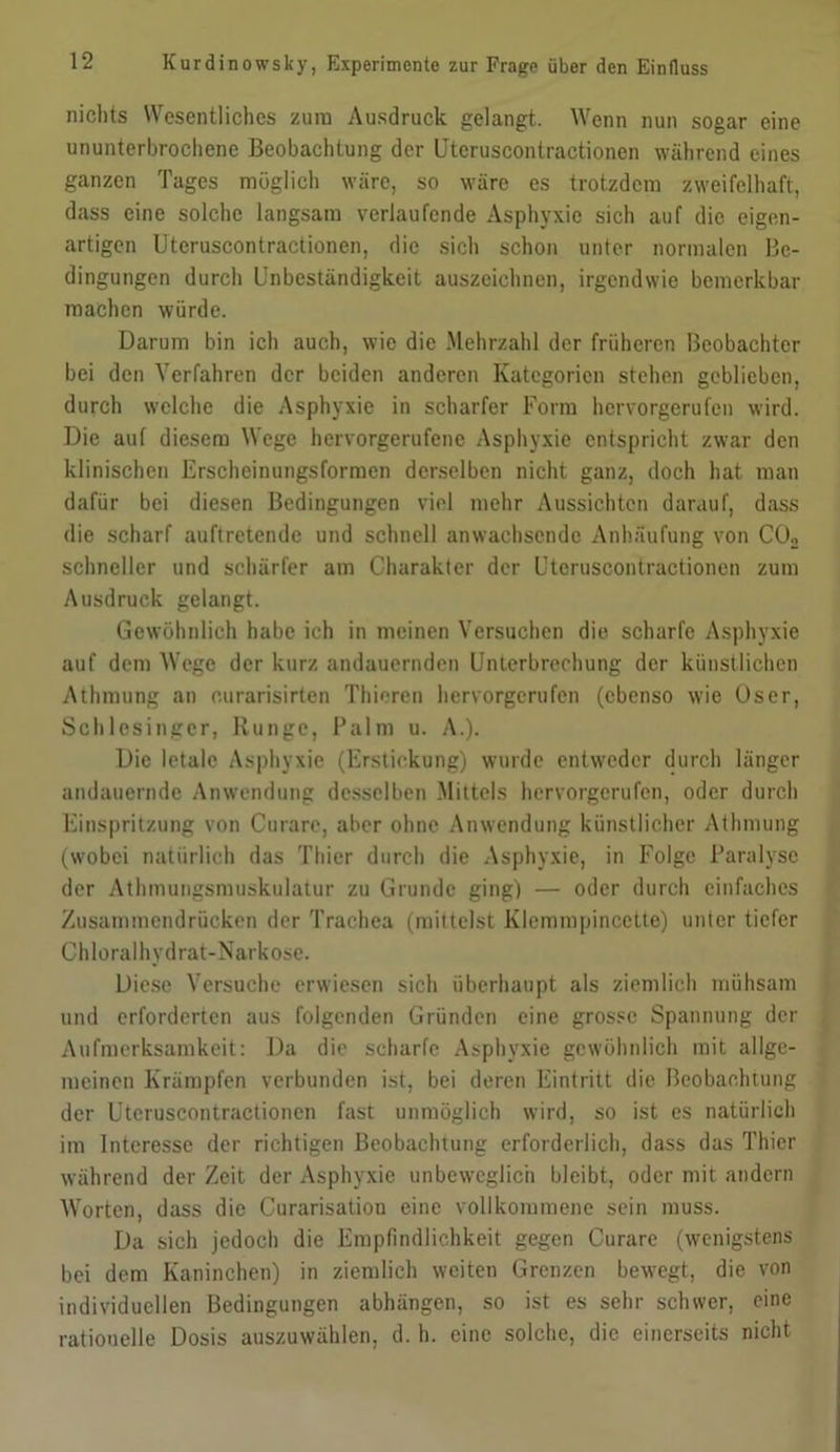 nichts Wesentliches zum Ausdruck gelangt. Wenn nun sogar eine ununterbrochene Beobachtung der Uteruscontractionen während eines ganzen Tages möglich wäre, so wäre es trotzdem zweifelhaft, dass eine solche langsam verlaufende Asphyxie sich auf die eigen- artigen Uteruscontractionen, die sich schon unter normalen Be- dingungen durch Unbeständigkeit auszeichnen, irgendwie bemerkbar machen würde. Darum bin ich auch, wie die Mehrzahl der früheren Beobachter bei den Verfahren der beiden anderen Kategorien stehen geblieben, durch welche die Asphyxie in scharfer Form hervorgerufen wird. Die auf diesem Wege hervorgerufene Asphyxie entspricht zwar den klinischen Erscheinungsformen derselben nicht ganz, doch hat man dafür bei diesen Bedingungen viel mehr Aussichten darauf, dass die scharf auftretende und schnell anwachsende Anhäufung von C02 schneller und schärfer am Charakter der Uteruscontractionen zum Ausdruck gelangt. Gewöhnlich habe ich in meinen Versuchen die scharfe Asphyxie auf dem Wege der kurz andauernden Unterbrechung der künstlichen Athmung an ourarisirten Thieren hervorgerufen (ebenso wie üser, Schlesinger, Runge, Palm u. A.). Die letale Asphyxie (Erstickung) wurde entweder durch länger andauernde Anwendung desselben Mittels hervorgerufen, oder durch Einspritzung von Curare, aber ohne Anwendung künstlicher Athmung (wobei natürlich das Thier durch die Asphyxie, in Folge Paralyse der Athmungsmuskulatur zu Grunde ging) — oder durch einfaches Zusammendrücken der Trachea (mittelst Klcmmpincctte) unter tiefer Chloralhydrat-Narkose. Diese Versuche erwiesen sich überhaupt als ziemlich mühsam und erforderten aus folgenden Gründen eine grosse Spannung der Aufmerksamkeit: Da die scharfe Asphyxie gewöhnlich mit allge- meinen Krämpfen verbunden ist, bei deren Eintritt die Beobachtung der Uteruscontractionen fast unmöglich wird, so ist es natürlich im Interesse der richtigen Beobachtung erforderlich, dass das Thier während der Zeit der Asphyxie unbeweglich bleibt, oder mit andern Worten, dass die Curarisation eine vollkommene sein muss. Da sich jedoch die Empfindlichkeit gegen Curare (wenigstens bei dem Kaninchen) in ziemlich weiten Grenzen bewegt, die von individuellen Bedingungen abhängen, so ist es sehr schwer, eine rationelle Dosis auszuwählen, d. h. eine solche, die einerseits nicht