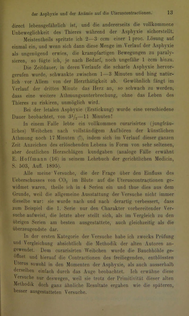 direct lebensgefährlich ist, und die andererseits die vollkommene Unbeweglichkeit des Thieres während der Asphyxie sicherstellt. Meistentheils spritzte ich 2—3 ccm einer 1 proc. Lösung auf einmal ein, und wenn sich dann diese Menge im Verlauf der Asphyxie als ungenügend erwies, die krampfartigen Bewegungen zu paraly- sieren, so fügte ich, je nach Bedarf, noch ungefähr 1 ccm hinzu. Die Zeitdauer, in deren Verlaufe die scharfe Asphyxie hervor- gerufen wurde, schwankte zwischen 1 — 3 Minuten und hing natür- lich vor Allem von der Ilcrzthätigkeit ab. Gewöhnlich fängt im Verlauf der dritten Minute das Herz an, so schwach zu werden, dass eine weitere Athmungsunterbrechung, ohne das Leben des Thieres zu riskiren, unmöglich wird. Bei der letalen Asphyxie (Erstickung) wurde eine verschiedene Dauer beobachtet, von 3l/2—11 Minuten! In einem Falle lebte ein vollkommen curarisirtes (jungfräu- liches) Weibchen nach vollständigem Aufhören der künstlichen Athmung noch 17 Minuten (!), indem sich im Verlauf dieser ganzen Zeit Anzeichen des erlöschenden Lebens in Form von sehr seltenen, aber deutlichen Herzschlägen kundgaben (analoge Fälle erwähnt E. Hoffmann (16) in seinem Lehrbuch der gerichtlichen Medicin, S. 503, Aull. 1895). Alle meine Versuche, die der Frage über den Einfluss des Ueberschusses von C02 im Blute auf die Uteruscontractionen ge- widmet waren, theile ich in 4 Serien ein und thue dies aus dem Grunde, weil die allgemeine Ausstattung der Versuche nicht immer dieselbe war: sie wurde nach und nach derartig verbessert, dass zum Beispiel die 1. Serie nur den Charakter vorbereitender Ver- suche aufweist, die letzte aber stellt sich, als im Vergleich zu den übrigen Serien am besten ausgestattete, auch gleichzeitig als die überzeugendste dar. In der ersten Kategorie der Versuche habe ich zwecks Prüfung und Vergleichung absichtlich die Methodik der alten Autoren an- gewendet. Dem curarisirten Weibchen wurde die Bauchhöhle ge- öffnet und hierauf die Contractionen des freiliegenden, entblössten Uterus sowohl in den Momenten der Asphyxie, als auch ausserhalb derselben einfach durch das Auge beobachtet. Ich erwähne diese Versuche nur deswegen, weil sie trotz der Primitivität dieser alten Methodik doch ganz ähnliche Resultate ergaben wie die späteren, besser ausgestatteten Versuche.