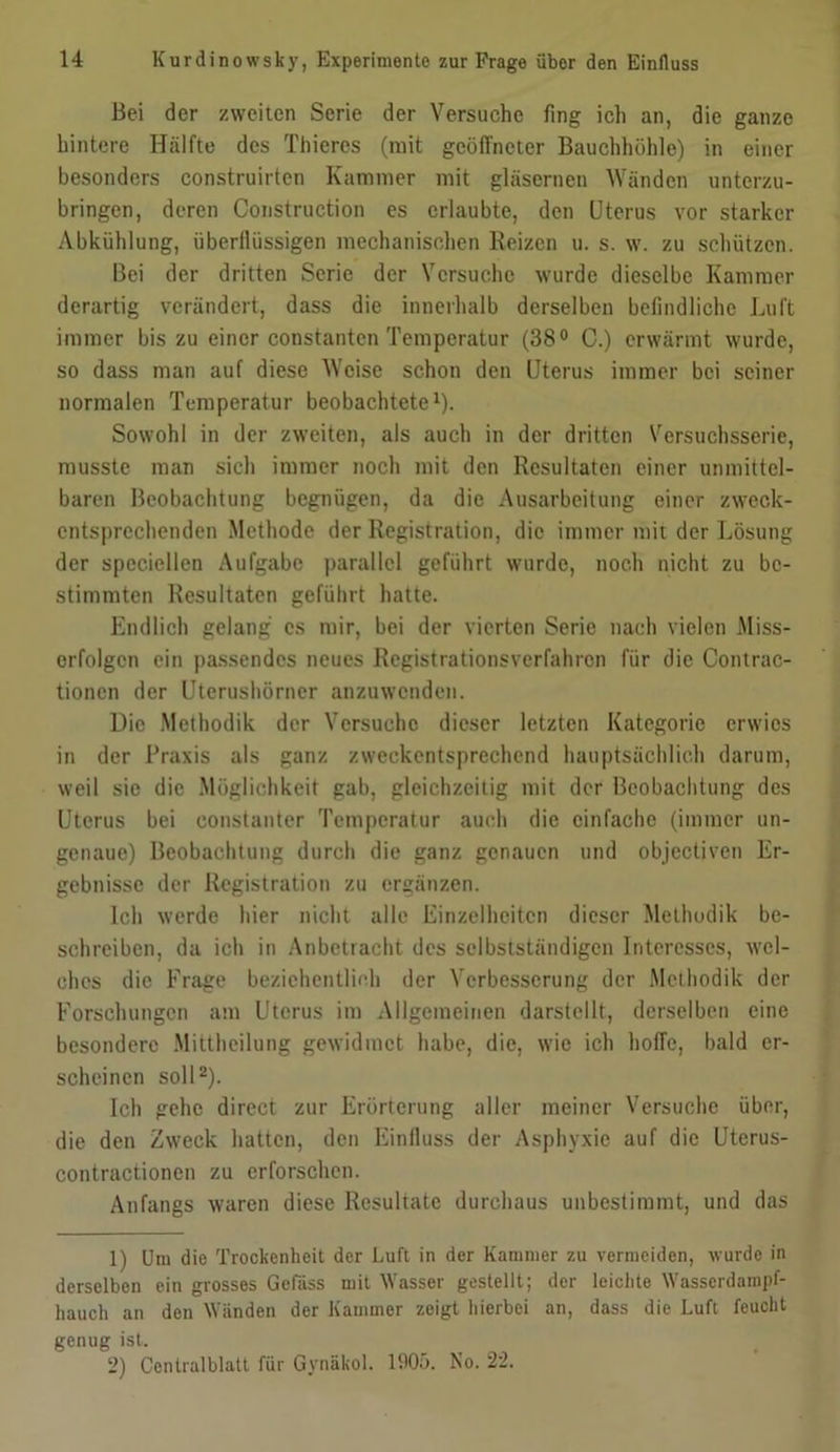 Bei der zweiten Serie der Versuche fing ich an, die ganze hintere Hälfte des Thieres (mit geöffneter Bauchhöhle) in einer besonders construirten Kammer mit gläsernen Wänden unterzu- bringen, deren Construction es erlaubte, den Uterus vor starker Abkühlung, überflüssigen mechanischen Reizen u. s. w. zu schützen. Bei der dritten Serie der Versuche wurde dieselbe Kammer derartig verändert, dass die innerhalb derselben befindliche Luft immer bis zu einer constanten Temperatur (38° G.) erwärmt wurde, so dass man auf diese Weise schon den Uterus immer bei seiner normalen Temperatur beobachtete1). Sowohl in der zweiten, als auch in der dritten Versuchsserie, musste man sich immer noch mit den Resultaten einer unmittel- baren Beobachtung begnügen, da die Ausarbeitung einer zweck- entsprechenden Methode der Registration, die immer mit der Lösung der speciellen Aufgabe parallel geführt wurde, noch nicht zu be- stimmten Resultaten geführt hatte. Endlich gelang cs mir, bei der vierten Serie nach vielen Miss- erfolgen ein passendes neues Registrationsverfahrcn für die Contrac- tionen der Uterushörner anzuwenden. Die Methodik der Versuche dieser letzten Kategorie erwies in der Praxis als ganz zweckentsprechend hauptsächlich darum, weil sie die Möglichkeit gab, gleichzeitig mit der Beobachtung des Uterus bei constanter Temperatur auch die einfache (immer un- genaue) Beobachtung durch die ganz genauen und objectiven Er- gebnisse der Registration zu ergänzen. Ich werde hier nicht alle Einzelheiten dieser Methodik be- schreiben, da ich in Anbetracht des selbstständigen Interesses, wel- ches die Frage beziehentlich der Verbesserung der Methodik der Forschungen am Uterus im Allgemeinen darstellt, derselben eine besondere Mittheilung gewidmet habe, die, wie ich hoffe, bald er- scheinen soll2). Ich gehe direct zur Erörterung aller meiner Versuche über, die den Zweck hatten, den Einfluss der Asphyxie auf die Uterus- contractionen zu erforschen. Anfangs waren diese Resultate durchaus unbestimmt, und das 1) Um die Trockenheit der Luft in der Kammer zu vermeiden, wurde in derselben ein grosses Gcfiiss mit Wasser gestellt; der leichte Wasscrdampf- hauch an den Wänden der Kammer zeigt hierbei an, dass die Luft feucht genug ist. 2) Centralblatt für Gynäkol. 1905. No. 22.