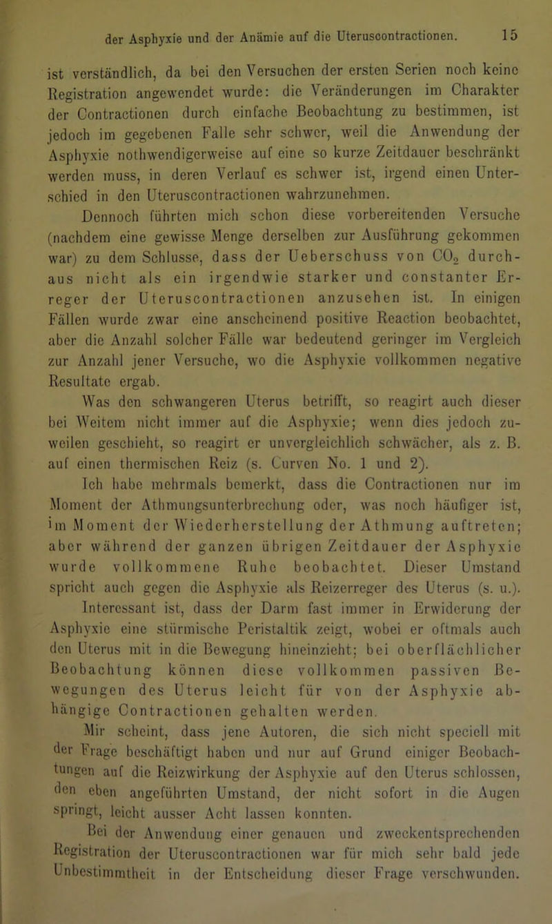 ist verständlich, da bei den Versuchen der ersten Serien noch keine Registration angewendet wurde: die Veränderungen im Charakter der Contractionen durch einfache Beobachtung zu bestimmen, ist jedoch im gegebenen Falle sehr schwer, weil die Anwendung der Asphyxie nothwendigerweise auf eine so kurze Zeitdauer beschränkt werden muss, in deren Verlauf es schwer ist, irgend einen Unter- schied in den Uteruscontractionen wahrzunehmen. Dennoch führten mich schon diese vorbereitenden Versuche (nachdem eine gewisse Menge derselben zur Ausführung gekommen war) zu dem Schlüsse, dass der Ueberschuss von C02 durch- aus nicht als ein irgendwie starker und constanter Er- reger der Uteruscontractionen anzusehen ist. In einigen Fällen wurde zwar eine anscheinend positive Reaction beobachtet, aber die Anzahl solcher Fälle war bedeutend geringer im Vergleich zur Anzahl jener Versuche, wo die Asphyxie vollkommen negative Resultate ergab. Was den schwangeren Uterus betrifft, so reagirt auch dieser bei Weitem nicht immer auf die Asphyxie; wenn dies jedoch zu- weilen geschieht, so reagirt er unvergleichlich schwächer, als z. ß. auf einen thermischen Reiz (s. Curven No. 1 und 2). Ich habe mehrmals bemerkt, dass die Contractionen nur im Moment der Athmungsunterbrechung oder, was noch häufiger ist, >m Moment der Wiederherstellung der Athmung auftreten; aber während der ganzen übrigen Zeitdauer der Asphyxie wurde vollkommene Ruhe beobachtet. Dieser Umstand spricht auch gegen die Asphyxie als Reizerreger des Uterus (s. u.). Interessant ist, dass der Darm fast immer in Erwiderung der Asphyxie eine stürmische Peristaltik zeigt, wobei er oftmals auch den Uterus mit in die Bewegung hi neinzieht; bei oberflächlicher Beobachtung können diese vollkommen passiven Be- wegungen des Uterus leicht für von der Asphyxie ab- hängige Contractionen gehalten werden. Mir scheint, dass jene Autoren, die sich nicht speciell mit der Frage beschäftigt haben und nur auf Grund einiger Beobach- tungen auf die Reizwirkung der Asphyxie auf den Uterus schlossen, den eben angeführten Umstand, der nicht sofort in die Augen springt, leicht ausser Acht lassen konnten. Bei der Anwendung einer genauen und zweckentsprechenden Registration der Uteruscontractionen war für mich sehr bald jede Unbestimmtheit in der Entscheidung dieser Frage verschwunden.