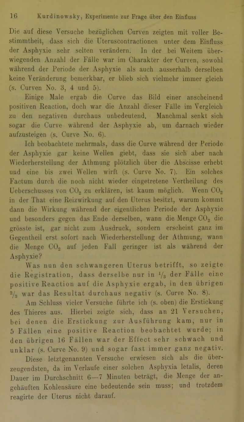 Die auf diese Versuche bezüglichen Curven zeigten mit voller Be- stimmtheit, dass sich die Uteruscontractionen unter dem Einfluss der Asphyxie sehr selten verändern. In der bei Weitem über- wiegenden Anzahl der Fälle war im Charakter der Curven, sowohl während der Periode der Asphyxie als auch ausserhalb derselben keine Veränderung bemerkbar, er blieb sich vielmehr immer gleich (s. Curven No. 3, 4 und 5). Einige Male ergab die Curve das Bild einer anscheinend positiven Reaction, doch war die Anzahl dieser Fälle im Vergleich zu den negativen durchaus unbedeutend. Manchmal senkt sich sogar die Curve während der Asphyxie ab, um darnach wieder aufzusteigen (s. Curve No. 6). Ich beobachtete mehrmals, dass die Curve während der Periode der Asphyxie gar keine Wellen giebt, dass sie sich aber nach Wiederherstellung der Athmung plötzlich über die Abscisse erhebt und eine bis zwei Wellen wirft (s. Curve No. 7). Ein solches Factum durch die noch nicht wieder cingctretenc Verthcilung des Uebersehusscs von C02 zu erklären, ist kaum möglich. Wenn C02 in der That eine Reizwirkung auf den Uterus besitzt, warum kommt dann die Wirkung während der eigentlichen Periode der Asphyxie und besonders gegen das Ende derselben, wann die Menge C02 die grösste ist, gar nicht zum Ausdruck, sondern erscheint ganz im Gegentheil erst sofort nach Wiederherstellung der Athmung, wann die Menge C02 auf jeden Fall geringer ist als während der Asphyxie? Was nun den schwangeren Uterus betrifft, so zeigte die Registration, dass derselbe nur in y3 der Fälle eine positive Reaction auf die Asphyxie ergab, in den übrigen 2/3 war das Resultat durchaus negativ (s. Curve No. 8). Am Schluss vieler Versuche führte ich (s. oben) die Erstickung des Thieres aus. Hierbei zeigte sich, dass an 21 Versuchen, bei denen die Erstickung zur Ausführung kam, nur in 5 Fällen eine positive Reaction beobachtet wurde; in den übrigen 16 Fällen war der Effect sehr schwach und unklar (s. Curve No. 9) und sogar fast immer ganz negativ. Diese letztgenannten Versuche erwiesen sich als die über- zeugendsten, da im Verlaufe einer solchen Asphyxia letalis, deren Dauer im Durchschnitt 6—7 Minuten beträgt, die Menge der an- gehäufton Kohlensäure eine bedeutende sein muss; und trotzdem reagirte der Uterus nicht darauf.