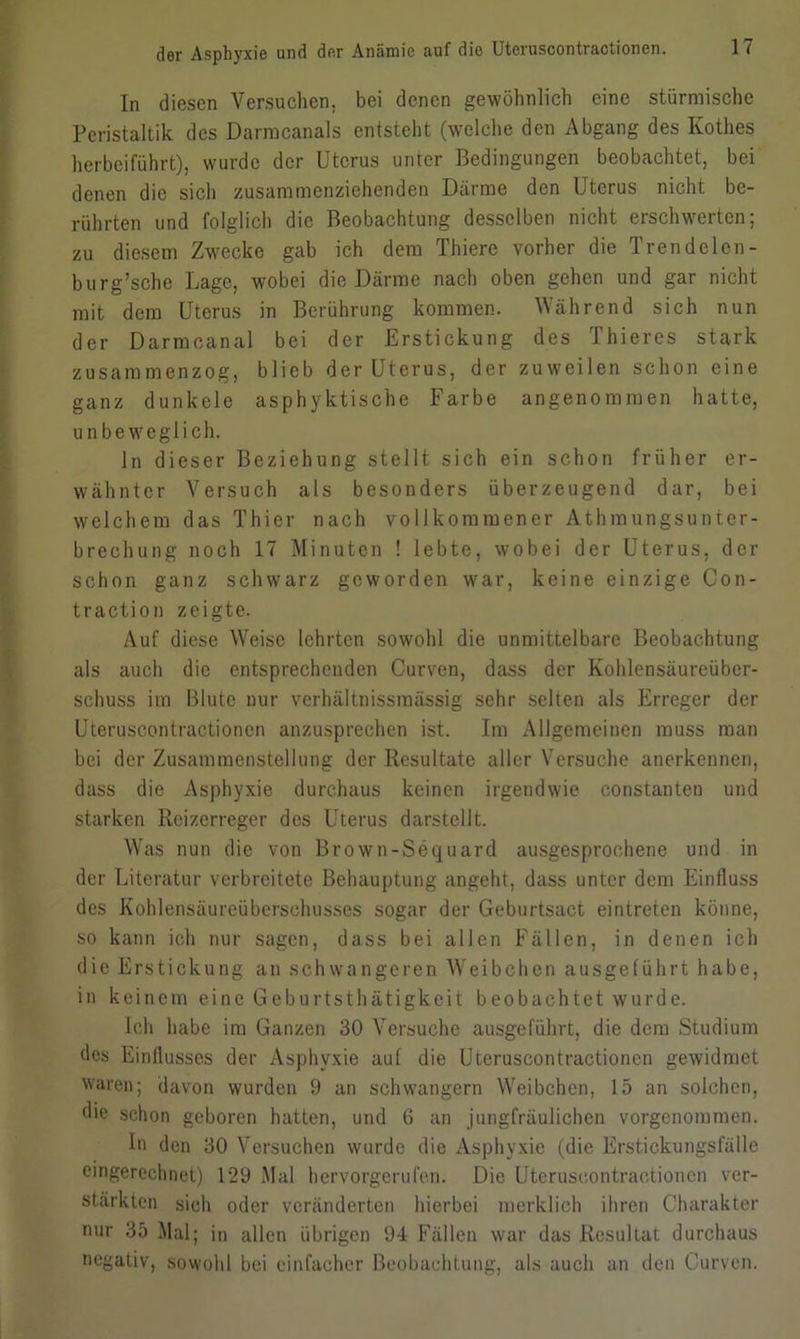 In diesen Versuchen, bei denen gewöhnlich eine stürmische Peristaltik des Darmcanals entsteht (welche den Abgang des Kothes herbeiführt), wurde der Uterus unter Bedingungen beobachtet, bei denen die sich zusammenziehenden Därme den Uterus nicht be- rührten und folglich die Beobachtung desselben nicht erschwerten; zu diesem Zwecke gab ich dem Thiere vorher die Trendelen - burg’sche Lage, wobei die Därme nach oben gehen und gar nicht mit dem Uterus in Berührung kommen. Während sich nun der Darmcanal bei der Erstickung des Thieres stark zusammenzog, blieb der Uterus, der zuweilen schon eine ganz dunkele asphyktische Farbe angenommen hatte, unbeweglich. ln dieser Beziehung stellt sich ein schon früher er- wähnter Versuch als besonders überzeugend dar, bei welchem das Thier nach vollkommener Athmungsunter- brechung noch 17 Minuten ! lebte, wobei der Uterus, der schon ganz schwarz geworden war, keine einzige Con- traction zeigte. Auf diese Weise lehrten sowohl die unmittelbare Beobachtung als auch die entsprechenden Curven, dass der Kohlensäureüber- schuss im Blute nur verhältnissmässig sehr selten als Erreger der Uteruscontractioncn anzusprechen ist. Im Allgemeinen muss man bei der Zusammenstellung der Resultate aller Versuche anerkennen, dass die Asphyxie durchaus keinen irgendwie eonstanten und starken Reizerreger des Uterus darstellt. Was nun die von Brown-Sequard ausgesprochene und in der Literatur verbreitete Behauptung angeht, dass unter dem Einfluss des Kohlensäureüberschusses sogar der Geburtsact eintreten könne, so kann ich nur sagen, dass bei allen Fällen, in denen ich die Erstickung an schwangeren Weibchen ausgelührt habe, in keinem eine Geburtsthätigkeit beobachtet wurde. Ich habe im Ganzen 30 Versuche ausgeführt, die dem Studium des Einflusses der Asphyxie auf die Uteruscontractioncn gewidmet waren; davon wurden 9 an schwängern Weibchen, 15 an solchen, die schon geboren hatten, und 6 an jungfräulichen vorgenommen. In den 30 Versuchen wurde die Asphyxie (die Erstickungsfälle eingerechnet) 129 Mal hervorgerufen. Die Uteruscontractioncn ver- stärkten sich oder veränderten hierbei merklich ihren Charakter nur 35 Mal; in allen übrigen 94 Fällen war das Resultat durchaus negativ, sowohl bei einfacher Beobachtung, als auch an den Curven.