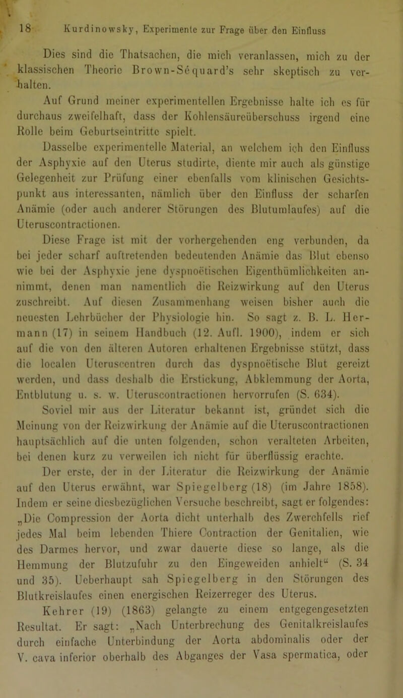 Dies sind die Thatsachen, die mich veranlassen, mich zu der klassischen Theorie Brown-Sequard’s sehr skeptisch zu ver- halten. Auf Grund meiner experimentellen Ergebnisse halte ich cs für durchaus zweifelhaft, dass der Kohlensäureüberschuss irgend eine Holle beim Geburtseintrittc spielt. Dasselbe experimentelle Material, an welchem ich den Einfluss der Asphyxie auf den Uterus studirte, diente mir auch als günstige Gelegenheit zur Prüfung einer ebenfalls vom klinischen Gesichts- punkt aus interessanten, nämlich über den Einfluss der scharfen Anämie (oder auch anderer Störungen des Blutumlaufes) auf die Uteruscontractionen. Diese Frage ist mit der vorhergehenden eng verbunden, da bei jeder scharf auftretenden bedeutenden Anämie das Blut ebenso wie bei der Asphyxie jene dyspnoetischen Eigentümlichkeiten an- nimmt, denen man namentlich die Reizwirkung auf den Uterus zuschreibt. Auf diesen Zusammenhang weisen bisher auch die neuesten Lehrbücher der Physiologie hin. So sagt z. B. L. Her- mann (17) in seinem Handbuch (12. Aufl. 1900), indem er sich auf die von den älteren Autoren erhaltenen Ergebnisse stützt, dass die localen Utcrusccntren durch das dyspnoetische Blut gereizt werden, und dass deshalb die Erstickung, Abklemmung der Aorta, Entblutung u. s. w. Uteruscontractionen hervorrufen (S. 634). Soviel mir aus der Literatur bekannt ist, gründet sich die Meinung von der Heizwirkung der Anämie auf die Uteruscontractionen hauptsächlich auf die unten folgenden, schon veralteten Arbeiten, bei denen kurz zu verweilen ich nicht für überflüssig erachte. Der erste, der in der Literatur die Heizwirkung der Anämie auf den Uterus erwähnt, war Spiegel berg (18) (im Jahre 1858). Indem er seine diesbezüglichen Versuche beschreibt, sagt er folgendes: „Die Compression der Aorta dicht unterhalb des Zwerchfells rief jedes Mal beim lebenden Thiere Contraction der Genitalien, wie des Darmes hervor, und zwar dauerte diese so lange, als die Hemmung der Blutzufuhr zu den Eingcweidcn anhielt“ (S. 34 und 35). Ueberhaupt sah Spiegelberg in den Störungen des Blutkreislaufes einen energischen Reizerreger des Uterus. Kehrer (19) (1863) gelangte zu einem entgegengesetzten Resultat. Er sagt: „Nach Unterbrechung des Genitalkreislaufes durch einfache Unterbindung der Aorta abdominalis oder der V. cava inferior oberhalb des Abganges der Vasa spermatica, oder