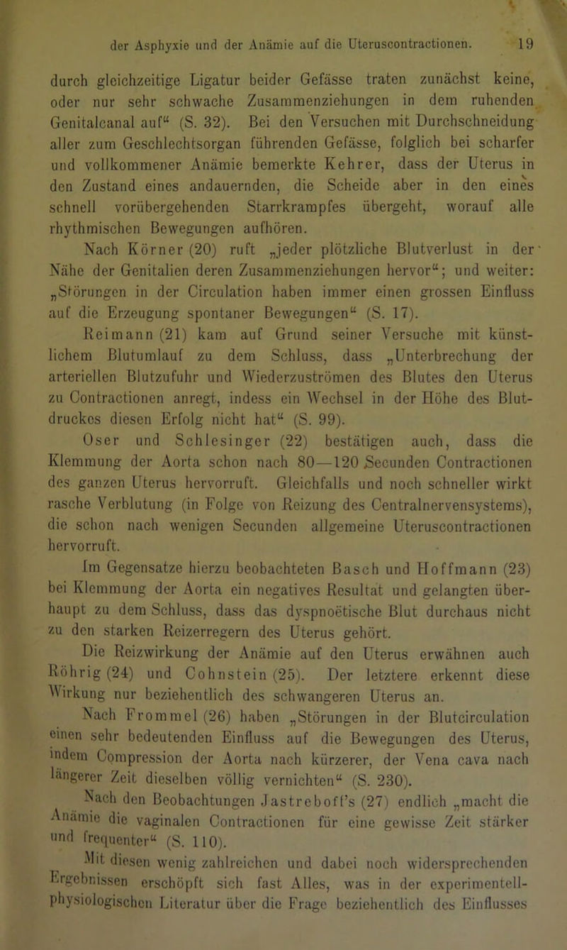 durch gleichzeitige Ligatur beider Gefässe traten zunächst keine, oder nur sehr schwache Zusammenziehungen in dem ruhenden Genitalcanal auf“ (S. 32). Bei den Versuchen mit Durchschneidung aller zum Geschlechtsorgan führenden Gefässe, folglich bei scharfer und vollkommener Anämie bemerkte Kehrer, dass der Uterus in den Zustand eines andauernden, die Scheide aber in den eines schnell vorübergehenden Starrkrampfes übergeht, worauf alle rhythmischen Bewegungen aufhören. Nach Körner (20) ruft „jeder plötzliche Blutverlust in der' Nähe der Genitalien deren Zusamraenziehungen hervor“; und weiter: „Störungen in der Circulation haben immer einen grossen Einfluss auf die Erzeugung spontaner Bewegungen“ (S. 17). Reimann(21) kam auf Grund seiner Versuche mit künst- lichem Blutumlauf zu dem Schluss, dass „Unterbrechung der arteriellen Blutzufuhr und Wiederzuströmen des Blutes den Uterus zu Contractionen anregt, indess ein AVechsel in der Höhe des Blut- druckes diesen Erfolg nicht hat“ (S. 99). Oser und Schlesinger (22) bestätigen auch, dass die Klemmung der Aorta schon nach 80—120 jSecunden Contractionen des ganzen Uterus hervorruft. Gleichfalls und noch schneller wirkt rasche Verblutung (in Folge von Reizung des Centralnervensystems), die schon nach wenigen Secunden allgemeine Uteruscontractionen hervorruft. Im Gegensätze hierzu beobachteten Basch und Hoffmann (23) bei Klemmung der Aorta ein negatives Resultat und gelangten über- haupt zu dem Schluss, dass das dyspnoetische Blut durchaus nicht zu den starken Reizerregern des Uterus gehört. Die Reizwirkung der Anämie auf den Uterus erwähnen auch Röhrig (24) und Cohnstein (25). Der letztere erkennt diese Wirkung nur beziehentlich des schwangeren Uterus an. Nach Frommel (26) haben „Störungen in der Blutcirculation einen sehr bedeutenden Einfluss auf die Bewegungen des Uterus, indem Compression der Aorta nach kürzerer, der Vena cava nach längerer Zeit dieselben völlig vernichten“ (S. 230). Nach den Beobachtungen Jastreboff’s (27) endlich „macht die Anämie die vaginalen Contractionen für eine gewisse Zeit stärker nd frequenter“ (S. 110). Mit diesen wenig zahlreichen und dabei noch widersprechenden Ergebnissen erschöpft sich fast Alles, was in der experimentell- physiologischen Literatur über die Frage beziehentlich des Einflusses