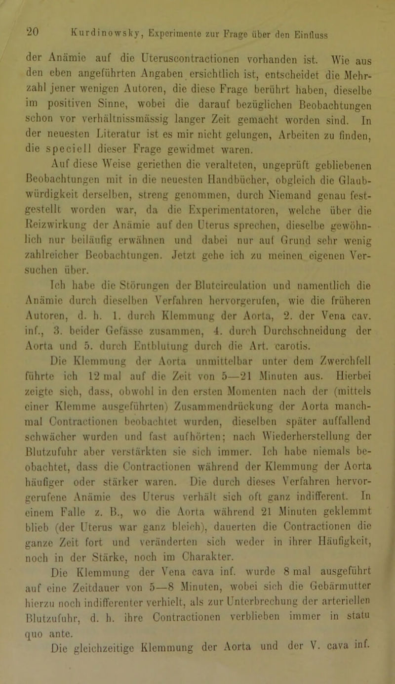 der Anämie auf die Uteruscontractionen vorhanden ist. Wie aus den eben angeführten Angaben ersichtlich ist, entscheidet die Mehr- zahl jener wenigen Autoren, die diese Frage berührt haben, dieselbe im positiven Sinne, wobei die darauf bezüglichen Beobachtungen schon vor verhältnissmässig langer Zeit gemacht worden sind. In der neuesten Literatur ist es mir nicht gelungen, Arbeiten zu finden, die speciell dieser Frage gewidmet waren. Auf diese Weise geriethen die veralteten, ungeprüft gebliebenen Beobachtungen mit in die neuesten Handbücher, obgleich die Glaub- würdigkeit derselben, streng genommen, durch Niemand genau fest- gestellt worden war, da die Experimentatoren, welche über die Reizwirkung der Anämie auf den Uterus sprechen, dieselbe gewöhn- lich nur beiläufig erwähnen und dabei nur aul Grund sehr wenig zahlreicher Beobachtungen. Jetzt gehe ich zu meinen eigenen Ver- suchen über. Ich habe die Störungen der Blutcirculation und namentlich die Anämie durch dieselben Verfahren hervorgerufen, wie die früheren Autoren, d. h. 1. durch Klemmung der Aorta, 2. der Vena cav. inf., 3. beider Gefässc zusammen, 4. durch Durchschneidung der Aorta und 5. durch Entblutung durch die Art. carotis. Die Klemmung der Aorta unmittelbar unter dem Zwerchfell führte ich 12 mal auf die Zeit von 5—21 Minuten aus. Hierbei zeigte sich, dass, obwohl in den ersten Momenten nach der (mittels einer Klemme ausgeführten) Zusammendrückung der Aorta manch- mal Contraetionen beobachtet wurden, dieselben später auffallend schwächer wurden und fast auf hörten; nach Wiederherstellung der Blutzufuhr aber verstärkten sic sich immer. Ich habe niemals be- obachtet, dass die Contraetionen während der Klemmung der Aorta häufiger oder stärker waren. Die durch dieses Verfahren hervor- gerufene Anämie des Uterus verhält sich oft ganz indifferent. In einem Falle z. B., wo die Aorta während 21 Minuten geklemmt blieb (der Uterus war ganz bleich), dauerten die Contraetionen die ganze Zeit fort und veränderten sich weder in ihrer Häufigkeit, noch in der Stärke, noch im Charakter. Die Klemmung der Vena cava inf. wurde 8 mal ausgeführt auf eine Zeitdauer von 5—8 Minuten, wobei sich die Gebärmutter hierzu noch indifferenter verhielt, als zur Unterbrechung der arteriellen Blutzufuhr, d. h. ihre Contraetionen verblieben immer in statu quo ante. Die gleichzeitige Klemmung der Aorta und der V. cava inf.