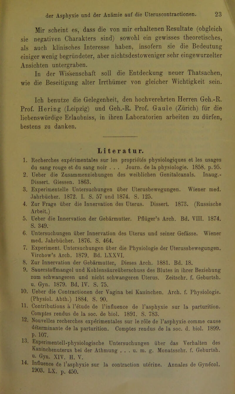 Mir scheint es, dass die von mir erhaltenen Resultate (obgleich sie negativen Charakters sind) sowohl ein gewisses theoretisches, als auch klinisches Interesse haben, insofern sie die Bedeutung- einiger wenig begründeter, aber nichtsdestoweniger sehr eingewurzelter Ansichten untergraben. In der Wissenschaft soll die Entdeckung neuer Thatsachen, wie die Beseitigung alter Irrthümer von gleicher Wichtigkeit sein. Ich benutze die Gelegenheit, den hochverehrten Herren Geh.-R. Prof. Hering (Leipzig) und Geh.-R. Prof. Gaule (Zürich) für die liebenswürdige Erlaubniss, in ihren Laboratorien arbeiten zu dürfen, bestens zu danken. Literatur. 1. Recberches experimentales sur los proprietes physiologiques et les usages du sang rouge et du sang noir . . . Journ. de la physiologie. 1858. p.95. 2. Ueber die Zusammenziehungen des weiblichen Genitalcanals. Inaug.- Dissert. Giessen. 1863. 3. Experimentelle Untersuchungen über Uterusbewegungen. Wiener med. Jahrbücher. 1872. I. S. 57 und 1874. S. 125. 4. Zur Frage über die Innervation des Uterus. Dissert. 1873. (Russische Arbeit.) 5. Ueber die Innervation der Gebärmutter. Pflüger’s Arch. Bd. VIII. 1874. S. 349. 6. Untersuchungen über Innervation des Uterus und seiner Gefässe. Wiener med. Jahrbücher. 1876. S. 464. 7. Experiment. Untersuchungen über die Physiologie der Uterussbewegungen. Virchow’s Arch. 1879. Bd. LXXVI. 8. Zur Innervation der Gebärmutter, Dieses Arch. 1881. Bd. 18. 9. Sauerstoffmangel und Kohlensäureüberschuss des Blutes in ihrer Beziehung zum schwangeren und nicht schwangeren Uterus. Zeitschr. f. Geburtsh. u. Gyn. 1879. Bd. IV. S. 75. 10. Ueber die Contractionen der Vagina bei Kaninchen. Arch. f. Physiologie. (Physiol. Abth.) 1884. S. 90. 11. Contributions ä l’etude de l’influence de l’asphyxie sur la parturition. Comp.tes rendus de la soc. de biol. 1891. S. 783. 12. Nouvelles recherches experimentales sur le röle de l’asphyxie comme cause determinante de la parturition. Comptes rendus de la soc. d. biol. 1899. P- 107. 13. Experimentell-physiologische Untersuchungen über das Verhalten des Kaninchenuterus bei der Athmung . . . u. m. g. Monatsschr. f. Geburtsh. Q- Gyn. XIV. H. V. 14. Inlluenco de l’asphyxio sur la oontraction uterine. Annales de Gyndcol. 1903. LX. p. 450.