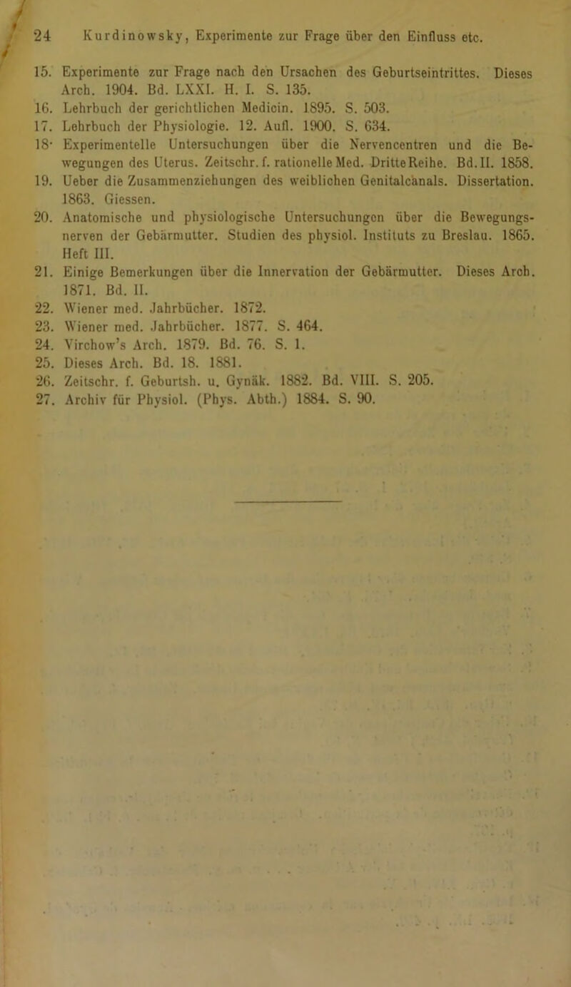 f 15. Experimente zur Frage nach den Ursachen des Geburtseintrittes. Dieses Arch. 1904. Bd. LXXI. H. I. S. 135. 16. Lehrbuch der gerichtlichen Medicin. 1895. S. 503. 17. Lehrbuch der Physiologie. 12. Aufl. 1900. S. 634. 18- Experimentelle Untersuchungen über die Nervencentren und die Be- wegungen des Uterus. Zeitschr. f. rationelle Med. DritteReihe. Bd. II. 1858. 19. Ueber die Zusammenziehungen des weiblichen Genitalcanals. Dissertation. 1863. Giessen. 20. Anatomische und physiologische Untersuchungen über die Bewegungs- nerven der Gebärmutter. Studien des physiol. Instituts zu Breslau. 1865. Heft DI. 21. Einige Bemerkungen über die Innervation der Gebärmutter. Dieses Arch. 1871. Bd. II. 22. Wiener med. Jahrbücher. 1872. 23. Wiener med. Jahrbücher. 1877. S. 464. 24. Virchow’s Arch. 1879. Bd. 76. S. 1. 25. Dieses Arch. Bd. IS. 1881. 26. Zeitschr. f. Geburtsh. u. Gynäk. 1882. Bd. VIII. S. 205. 27. Archiv für Physiol. (Phys. Abth.) 1884. S. 90.