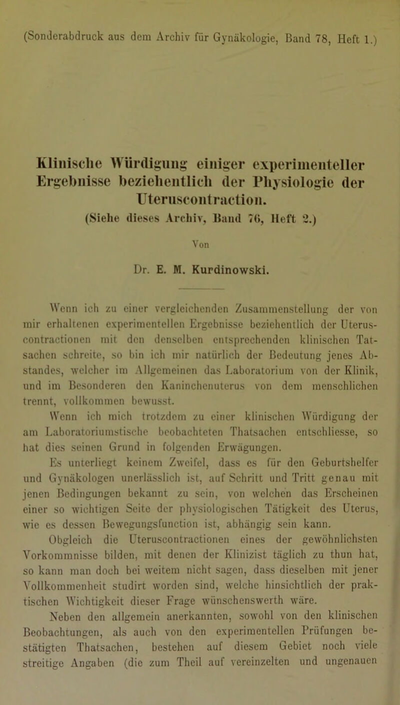 (Sonderabdruck aus dem Archiv für Gynäkologie, Band 78, Heft 1.) Klinische Würdigung einiger experimenteller Ergebnisse beziehentlich der Physiologie (1er Uteruscontraction. (Siehe dieses Archiv, Band 71», Heft 2.) Von Dr. E. M. Kurdinowski. Wenn ich zu einer vergleichenden Zusammenstellung der von mir erhaltenen experimentellen Ergebnisse beziehentlich der Uterus- contractionen mit den denselben entsprechenden klinischen Tat- sachen schreite, so bin ich mir natürlich der Bedeutung jenes Ab- standes, welcher im Allgemeinen das Laboratorium von der Klinik, und im Besonderen den Kaninchenuterus von dem menschlichen trennt, vollkommen bewusst. Wenn ich mich trotzdem zu einer klinischen Würdigung der am Laboratoriumstische beobachteten Thatsachen entschlicsse, so hat dies seinen Grund in folgenden Erwägungen. Es unterliegt keinem Zweifel, dass cs für den Geburtshelfer und Gynäkologen unerlässlich ist, auf Schritt und Tritt genau mit jenen Bedingungen bekannt zu sein, von welchen das Erscheinen einer so wichtigen Seite der physiologischen Tätigkeit des Uterus, wie es dessen Bewegungsfunction ist, abhängig sein kann. Obgleich die Uteruscontractionen eines der gewöhnlichsten Vorkommnisse bilden, mit denen der Klinizist täglich zu thun hat, so kann man doch bei weitem nicht sagen, dass dieselben mit jener Vollkommenheit studirt worden sind, welche hinsichtlich der prak- tischen Wichtigkeit dieser Frage wünschenswert wäre. Neben den allgemein anerkannten, sowohl von den klinischen Beobachtungen, als auch von den experimentellen Prüfungen be- stätigten Thatsachen, bestehen auf diesem Gebiet noch viele streitige Angaben (die zum Theil auf vereinzelten und ungenauen