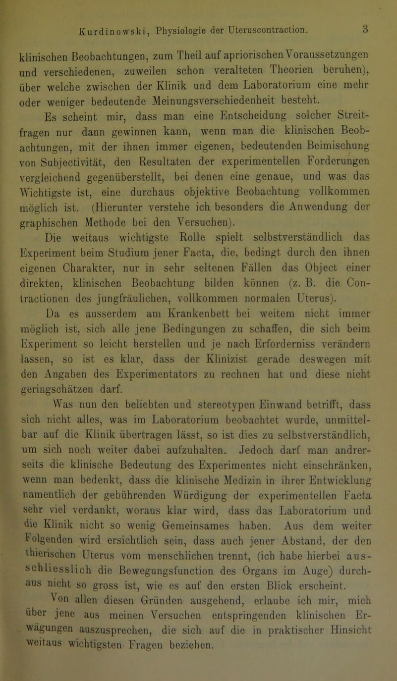 klinischen Beobachtungen, zum Theil auf apriorischen \ oraussetzungen und verschiedenen, zuweilen schon veralteten Theorien beruhen), über welche zwischen der Klinik und dem Laboratorium eine mehr oder weniger bedeutende Meinungsverschiedenheit besteht. Es scheint mir, dass man eine Entscheidung solcher Streit- fragen nur dann gewinnen kann, wenn man die klinischen Beob- achtungen, mit der ihnen immer eigenen, bedeutenden Beimischung von Subjectivität, den Resultaten der experimentellen Forderungen vergleichend gegenüberstellt, bei denen eine genaue, und was das Wichtigste ist, eine durchaus objektive Beobachtung vollkommen möglich ist. (Hierunter verstehe ich besonders die Anwendung der graphischen Methode bei den Versuchen). Die weitaus wichtigste Rolle spielt selbstverständlich das Experiment beim Studium jener Facta, die, bedingt, durch den ihnen eigenen Charakter, nur in sehr seltenen Fällen das Object einer direkten, klinischen Beobachtung bilden können (z. B. die Con- tractionen des jungfräulichen, vollkommen normalen Uterus). Da es ausserdem am Krankenbett bei weitem nicht immer möglich ist, sich alle jene Bedingungen zu schaffen, die sich beim Experiment so leicht herstcllen und je nach Erforderniss verändern lassen, so ist es klar, dass der Klinizist gerade deswegen mit den Angaben des Experimentators zu rechnen hat und diese nicht geringschätzen darf. Was nun den beliebten und stereotypen Einwand betrifft, dass sich nicht alles, was im Laboratorium beobachtet wurde, unmittel- bar auf die Klinik übertragen lässt, so ist dies zu selbstverständlich, um sich noch weiter dabei aufzuhalten. Jedoch darf man andrer- seits die klinische Bedeutung des Experimentes nicht einschränken, wenn man bedenkt, dass die klinische Medizin in ihrer Entwicklung namentlich der gebührenden Würdigung der experimentellen Facta sehr viel verdankt, woraus klar wird, dass das Laboratorium und die Klinik nicht so wenig Gemeinsames haben. Aus dem weiter folgenden wird ersichtlich sein, dass auch jener Abstand, der den thicrischen Uterus vom menschlichen trennt, (ich habe hierbei aus- schliesslich die Bewegungsfunction des Organs im Auge) durch- aus nicht so gross ist, wie es auf den ersten Blick erscheint. Von allen diesen Gründen ausgehend, erlaube ich mir, mich über jene aus meinen Versuchen entspringenden klinischen Er- wägungen auszusprechen, die sich auf die in praktischer Hinsicht weitaus wichtigsten Fragen beziehen.