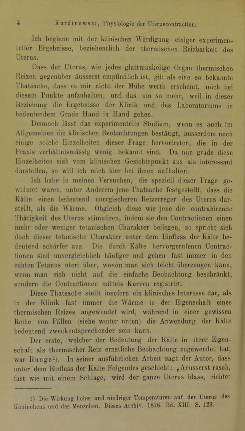 Ich beginne mit der klinischen Würdigung einiger experimen- teller Ergebnisse, beziehentlich der thermischen Reizbarkeit des Uterus. Dass der Uterus, wie jedes glattmuskelige Organ thermischen Reizen gegenüber äusserst empfindlich ist, gilt als eine so bekannte Thatsachc, dass es mir nicht der Mühe werth erscheint, mich bei diesem Punkte aufzuhaltcn, und das um so mehr, weil in dieser Beziehung die Ergebnisse der Klinik und des Laboratoriums in bedeutendem Grade Hand in Hand gehen. Dennoch lässt das experimentelle Studium, wenn es auch im Allgemeinen die klinischen Beobachtungen bestätigt, ausserdem noch einige solche Einzelheiten dieser Frage hervortreten, die in der Praxis verhältnismässig wenig bekannt sind. Da nun grade diese Einzelheiten sich vom klinischen Gesichtspunkt aus als interessant darstellen, so will ich mich hier bei ihnen auflialtcn. Ich habe in meinen Versuchen, die speziell dieser Frage ge- widmet waren, unter Anderem jene Thatsachc festgestellt, dass die Kälte einen bedeutend energischeren Reizerreger des Uterus dar- stcllt, als die Wärme. Obgleich diese wie jene die contrahircnde Thätigkeit des Uterus stimuliren, indem sie den Contractionen einen mehr oder weniger tetanischcn Charakter beilegen, so spricht sich doch dieser tetanischc Charakter unter dem Einfluss der Kälte be- deutend schärfer aus. Die durch Kälte hervorgerufenen Contrac- tionen sind unvergleichlich häufiger und gehen fast immer in den echten Tetanus uteri über, wovon man sich leicht überzeugen kann, wenn man sich nicht auf die einfache Beobachtung beschränkt, sondern die Contractionen mittels Kurven registrirt. Diese Thatsachc stellt insofern ein klinisches Interesse dar, als in der Klinik fast immer die Wärme in der Eigenschaft eines thermischen Reizes angewendet wird, während in einer gewissen Reihe von Fällen (siehe weiter unten) die Anwendung der Kälte bedeutend zweckentsprechender sein kann. Der erste, welcher der Bedeutung der Kälte in ihrer Eigen- schaft als thermischer Reiz ernstliche Beobachtung zugewendet hat, war Runge1)- In seiner ausführlichen Arbeit sagt der Autor, dass unter dem Einfluss der Kälte Folgendes geschieht: „Aeusserst rasch, fast wie mit einem Schlage, wird der ganze Uterus blass, richtet 1) Die Wirkung hoher und niedriger Temperaturen auf den Uterus des Kaninchens und des Menschen. Dieses Archiv. 1878. Bd. XIII. S. 123.