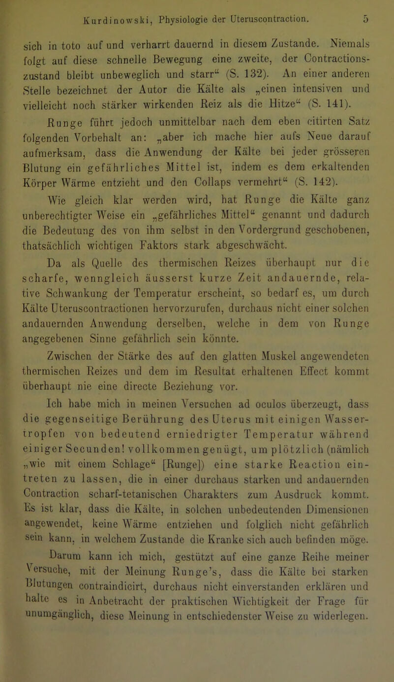 sich in toto auf und verharrt dauernd in diesem Zustande. Niemals folgt auf diese schnelle Bewegung eine zweite, der Contractions- zustand bleibt unbeweglich und starr“ (S. 132). An einer anderen Stelle bezeichnet der Autor die Kälte als „einen intensiven und vielleicht noch stärker wirkenden Reiz als die Hitze“ (S. 141). Runge führt jedoch unmittelbar nach dem eben citirten Satz folgenden Vorbehalt an: „aber ich mache hier aufs Neue darauf aufmerksam, dass die Anwendung der Kälte bei jeder grösseren Blutung ein gefährliches Mittel ist, indem es dem erkaltenden Körperwärme entzieht und den Collaps vermehrt“ (S. 142). Wie gleich klar werden wird, hat Runge die Kälte ganz unberechtigter Weise ein „gefährliches Mittel“ genannt und dadurch die Bedeutung des von ihm selbst in den Vordergrund geschobenen, thatsächlich wichtigen Faktors stark abgeschwächt. Da als Quelle des thermischen Reizes überhaupt nur die scharfe, wenngleich äusserst kurze Zeit andauernde, rela- tive Schwankung der Temperatur erscheint, so bedarf es, um durch Kälte Uteruscontractionen hervorzurufen, durchaus nicht einer solchen andauernden Anwendung derselben, welche in dem von Runge angegebenen Sinne gefährlich sein könnte. Zwischen der Stärke des auf den glatten Muskel angewendeten thermischen Reizes und dem im Resultat erhaltenen Effect kommt überhaupt nie eine directe Beziehung vor. Ich habe mich in meinen Versuchen ad oculos überzeugt, dass die gegenseitige Berührung des Uterus mit einigen Wasser- tropfen von bedeutend erniedrigter Temperatur während einiger Secunden! vollkommen genügt, um plötzlich (nämlich „wie mit einem Schlage“ [Runge]) eine starke Reaction ein- treten zu lassen, die in einer durchaus starken und andauernden Contraction scharf-tetanischen Charakters zum Ausdruck kommt. Es ist klar, dass die Kälte, in solchen unbedeutenden Dimensionen angewendet, keine Wärme entziehen und folglich nicht gefährlich sein kann, in welchem Zustande die Kranke sich auch befinden möge. Darum kann ich mich, gestützt auf eine ganze Reihe meiner Versuche, mit der Meinung Runge’s, dass die Kälte bei starken Blutungen contraindicirt, durchaus nicht einverstanden erklären und halte es in Anbetracht der praktischen Wichtigkeit der Frage für unumgänglich, diese Meinung in entschiedenster Weise zu widerlegen.