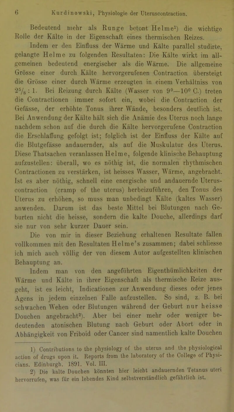 Bedeutend mehr als Runge betont Helme1) die wichtige Rolle der Kälte in der Eigenschaft eines thermischen Reizes. Indem er den Einfluss der Wärme und Kälte parallel studirte, gelangte Helme zu folgenden Resultaten: Die Kälte wirkt im all- gemeinen bedeutend energischer als die Wärme. Die allgemeine Grösse einer durch Kälte hervorgerufenen Contraction übersteigt die Grösse einer durch Wärme erzeugten in einem Verhältnis von 25/8 : 1. Bei Reizung durch Kälte (Wasser von 9°—10° C.) treten die Contractionen immer sofort ein, wobei die Contraction der Gefässe, der erhöhte Tonus ihrer Wände, besonders deutlich ist. Bei Anwendung der Kälte hält sich die Anämie des Uterus noch lange nachdem schon auf die durch die Kälte hervorgerufene Contraction die Erschlaffung gefolgt ist; folglich ist der Einlluss der Kälte auf die Blutgefässe andauernder, als auf die Muskulatur des Uterus. Diese Thatsachen veranlassen Helme, folgende klinische Behauptung aufzustellen: überall, wo es nöthig ist, die normalen rhythmischen Contractionen zu verstärken, ist heisses Wasser, Wärme, angebracht. Ist es aber nöthig, schnell eine energische und andauernde Uterus- contraction (crarnp of the uterus) herbeizuführen, den Tonus des Uterus zu erhöhen, so muss man unbedingt Kälte (kaltes Wasser) anwenden. Darum ist das beste Mittel bei Blutungen nach Ge- burten nicht die heisse, sondern die kalte Douche, allerdings darf sie nur von sehr kurzer Dauer sein. Die von mir in dieser Beziehung erhaltenen Resultate fallen vollkommen mit den Resultaten Hclme’s zusammen; dabei schliesse ich mich auch völlig der von diesem Autor aufgestellten klinischen Behauptung an. Indem man von den angeführten Eigentümlichkeiten der Wärme und Kälte in ihrer Eigenschaft als thermische Reize aus- geht, ist es leicht, Indicationen zur Anwendung dieses oder jenes Agens in jedem einzelnen Falle aufzustellen. So sind, z. B. bei schwachen Wehen oder Blutungen während der Geburt nur heisse Douchen angebracht2 *). Aber bei einer mehr oder weniger be- deutenden atonischen Blutung nach Geburt oder Abort oder in Abhängigkeit von Friboid oder Cancer sind namentlich kalte Douchen 1) Contributions to the physiology of the uterus and the physiological action of drugs upon it. Reports from the laboratory of the College of Physi- cians. Edinburgh. 1891. Vol. III. 2) Die kalte Douchen könnten hier leicht andauernden Tetanus uteri hervorrufen, was für ein lebendes Kind selbstverständlich gefährlich ist.