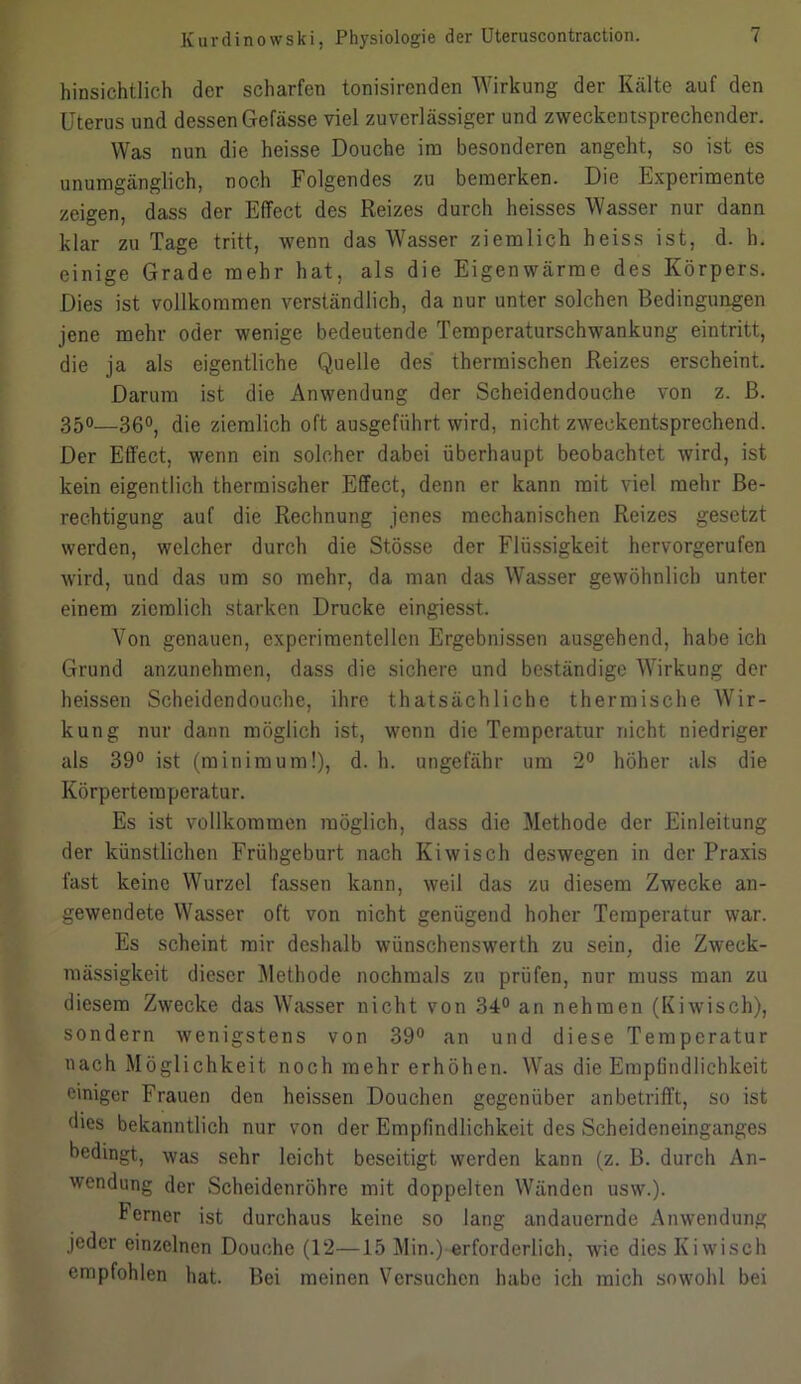 hinsichtlich der scharfen tonisirenden Wirkung der Kälte auf den Uterus und dessen Gefässe viel zuverlässiger und zweckentsprechender. Was nun die heisse Douche im besonderen angeht, so ist es unumgänglich, noch Folgendes zu bemerken. Die Experimente zeigen, dass der Effect des Reizes durch heisses Wasser nur dann klar zu Tage tritt, wenn das Wasser ziemlich heiss ist, d. h. einige Grade mehr hat, als die Eigenwärme des Körpers. Dies ist vollkommen verständlich, da nur unter solchen Bedingungen jene mehr oder wenige bedeutende Temperaturschwankung eintritt, die ja als eigentliche Quelle des thermischen Reizes erscheint. Darum ist die Anwendung der Scheidendouche von z. B. 350—360^ die ziemlich oft ausgeführt wird, nicht zweckentsprechend. Der Effect, wenn ein solcher dabei überhaupt beobachtet wird, ist kein eigentlich thermischer Effect, denn er kann mit viel mehr Be- rechtigung auf die Rechnung jenes mechanischen Reizes gesetzt werden, welcher durch die Stösse der Flüssigkeit hervorgerufen wird, und das um so mehr, da man das Wasser gewöhnlich unter einem ziemlich starken Drucke eingiesst. Von genauen, experimentellen Ergebnissen ausgehend, habe ich Grund anzunehmen, dass die sichere und beständige Wirkung der heissen Scheidendouche, ihre thatsächliche thermische Wir- kung nur dann möglich ist, wenn die Temperatur nicht niedriger als 39° ist (min im um!), d. h. ungefähr um 2° höher als die Körpertemperatur. Es ist vollkommen möglich, dass die Methode der Einleitung der künstlichen Frühgeburt nach Kiwisch deswegen in der Praxis fast keine Wurzel fassen kann, weil das zu diesem Zwecke an- gewendete Wasser oft von nicht genügend hoher Temperatur war. Es scheint mir deshalb wünschenswerth zu sein, die Zweck- mässigkeit dieser Methode nochmals zu prüfen, nur muss man zu diesem Zwecke das Wasser nicht von 34° an nehmen (Kiwisch), sondern wenigstens von 39° an und diese Temperatur nach Möglichkeit noch mehr erhöhen. Was die Empfindlichkeit einiger Frauen den heissen Douchen gegenüber anbetrifft, so ist dies bekanntlich nur von der Empfindlichkeit des Scheideneinganges bedingt, was sehr leicht beseitigt werden kann (z. B. durch An- wendung der Scheidenröhre mit doppelten Wänden usw.). Ferner ist durchaus keine so lang andauernde Anwendung jeder einzelnen Douche (12—15 Min.) erforderlich, wie dies Kiwisch empfohlen hat. Bei meinen Versuchen habe ich mich sowohl bei