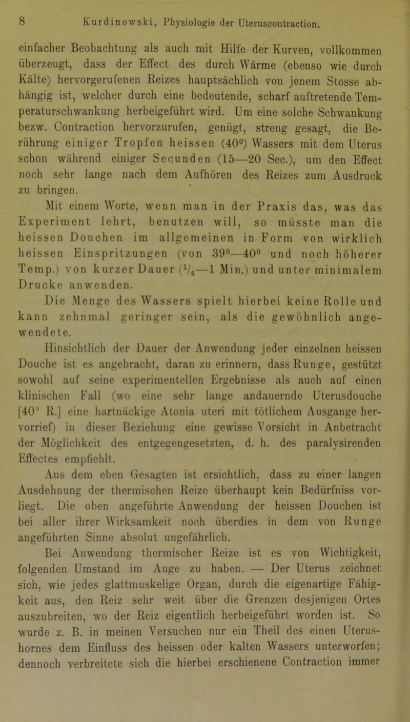 einfacher Beobachtung als auch mit Hilfe der Kurven, vollkommen überzeugt, dass der Effect des durch Wärme (ebenso wie durch Kälte) hervorgerufenen Reizes hauptsächlich von jenem Stosse ab- hängig ist, welcher durch eine bedeutende, scharf auftretende Tera- peraturschwankung herbeigeführt wird. Um eine solche Schwankung bezw. Contraction hervorzurufen, genügt, streng gesagt, die Be- rührung einiger Tropfen heissen (40°) Wassers mit dem Uterus schon während einiger Secunden (15—20 Sec.), um den Effect noch sehr lange nach dem Aufhören des Reizes zum Ausdruck zu bringen. Mit einem Worte, wenn man in der Praxis das, was das Experiment lehrt, benutzen will, so müsste man die heissen Douchen im allgemeinen in Form von wirklich heissen Einspritzungen (von 39°—40° und noch höherer Temp.) von kurzer Dauer (V4—1 Min.) und unter minimalem Drucke anwenden. Die .Menge des Wassers spielt hierbei keine Rolle und kann zehnmal geringer sein, als die gewöhnlich ange- wendete. Hinsichtlich der Dauer der Anwendung jeder einzelnen heissen Douche ist es angebracht, daran zu erinnern, dass Runge, gestützt sowohl auf seine experimentellen Ergebnisse als auch auf einen klinischen Fall (wo eine sehr lange andauernde Uterusdouche [40' R.] eine hartnäckige Atonia uteri mit tütlichem Ausgange her- vorrief) in dieser Beziehung eine gewisse Vorsicht in Anbetracht der Möglichkeit des entgegengesetzten, d. h. des paralysirenden Effectes empfiehlt. Aus dem eben Gesagten ist ersichtlich, dass zu einer langen Ausdehnung der thermischen Reize überhaupt kein Bedürfniss vor- liegt. Die oben angeführte Anwendung der heissen Douchen ist bei aller ihrer Wirksamkeit noch überdies in dem von Runge angeführten Sinne absolut ungefährlich. Bei Anwendung thermischer Reize ist es von Wichtigkeit, folgenden Umstand im Auge zu haben. — Der Uterus zeichnet sich, wie jedes glattmuskelige Organ, durch die eigenartige Fähig- keit aus, den Reiz sehr weit über die Grenzen desjenigen Ortes auszubreiten, wo der Reiz eigentlich herbeigeführt worden ist. So wurde z. B. in meinen Versuchen nur ein Theil des einen Uterus- hornes dem Einfluss des heissen oder kalten Wassers unterworfen; dennoch verbreitete sich die hierbei erschienene Contraction immer