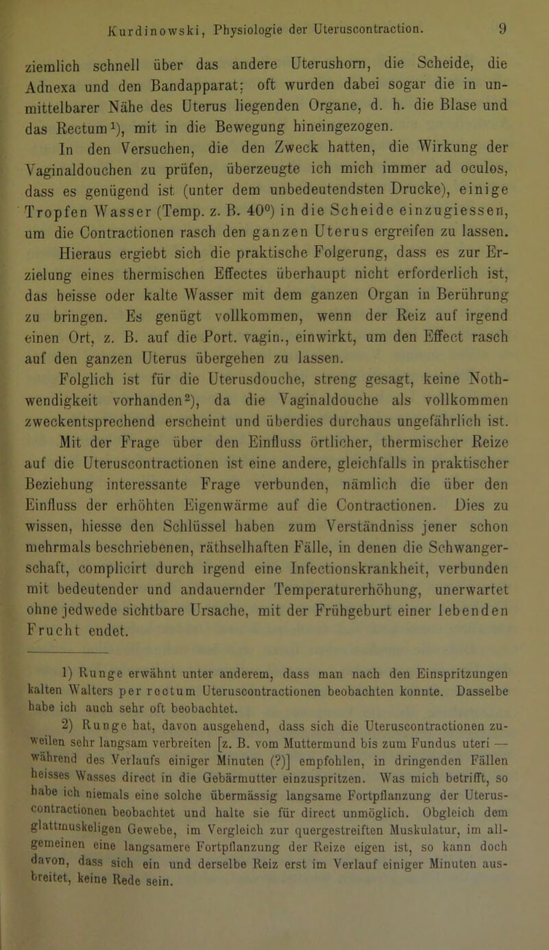 ziemlich schnell über das andere Uterushorn, die Scheide, die Adnexa und den Bandapparat; oft wurden dabei sogar die in un- mittelbarer Nähe des Uterus liegenden Organe, d. h. die Blase und das Rectum1), mit in die Bewegung hineingezogen. In den Versuchen, die den Zweck hatten, die Wirkung der Vaginaldouchen zu prüfen, überzeugte ich mich immer ad oculos, dass es genügend ist (unter dem unbedeutendsten Drucke), einige Tropfen Wasser (Temp. z. B. 40°) in die Scheide einzugiessen, um die Contractionen rasch den ganzen Uterus ergreifen zu lassen. Hieraus ergiebt sich die praktische Folgerung, dass es zur Er- zielung eines thermischen Effectes überhaupt nicht erforderlich ist, das heisse oder kalte Wasser mit dem ganzen Organ in Berührung zu bringen. Es genügt vollkommen, wenn der Reiz auf irgend einen Ort, z. B. auf die Port, vagin., einwirkt, um den Effect rasch auf den ganzen Uterus übergehen zu lassen. Folglich ist für die Uterusdouche, streng gesagt, keine Noth- wendigkeit vorhanden2), da die Vaginaldouche als vollkommen zweckentsprechend erscheint und überdies durchaus ungefährlich ist. Mit der Frage über den Einfluss örtlicher, thermischer Reize auf die Uteruscontractionen ist eine andere, gleichfalls in praktischer Beziehung interessante Frage verbunden, nämlich die über den Einfluss der erhöhten Eigenwärme auf die Contractionen. Dies zu wissen, hiesse den Schlüssel haben zum Verständniss jener schon mehrmals beschriebenen, räthselhaften Fälle, in denen die Schwanger- schaft, complicirt durch irgend eine Infectionskrankheit, verbunden mit bedeutender und andauernder Temperaturerhöhung, unerwartet ohne jedwede sichtbare Ursache, mit der Frühgeburt einer lebenden Frucht endet. 1) Runge erwähnt unter anderem, dass man nach den Einspritzungen kalten Walters per rectum Uteruscontractionen beobachten konnte. Dasselbe habe ich auch sehr oft beobachtet. 2) Runge hat, davon ausgehend, dass sich die Uteruscontractionen zu- weilen sehr langsam verbreiten [z. B. vom Muttermund bis zum Fundus uteri — während dos Verlaufs einiger Minuten (?)] empfohlen, in dringenden Fällen heisses Wasses direct in die Gebärmutter einzuspritzen. Was mich betrifft, so habe ich niemals eine solche übermässig langsame Fortpflanzung der Uterus- contractionen beobachtet und halte sie für direct unmöglich. Obgleich dem glattmuskeligen Gewebe, im Vergleich zur quergestreiften Muskulatur, im all- gemeinen eine langsamere Fortpflanzung der Reize eigen ist, so kann doch davon, dass sich ein und derselbe Reiz erst im Verlauf einiger Minuten aus- breitet, keine Rede sein.
