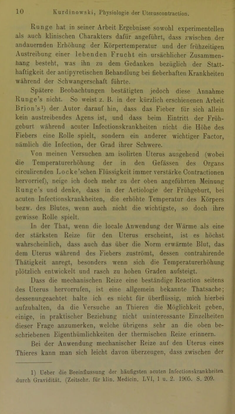 Runge hat in seiner Arbeit Ergebnisse sowohl experimentellen als auch klinischen Charakters dafür angeführt, dass zwischen der andauernden Erhöhung der Körpertemperatur und der frühzeitigen Austreibung einer lebenden Frucht ein ursächlicher Zusammen- hang besteht, was ihn zu dem Gedanken bezüglich der Statt- haftigkeit der antipyretischen Behandlung bei fieberhaften Krankheiten während der Schwangerschaft führte. Spätere Beobachtungen bestätigten jedoch diese Annahme Runge’s nicht. So weist z. B. in der kürzlich erschienenen Arbeit Brion’s1) der Autor darauf hin, dass das Fieber für sich allein kein austreibendes Agens ist, und dass beim Eintritt der Früh- geburt während acuter Infcctionskrankheiten nicht die Höhe des Fiebers eine Rolle spielt, sondern ein anderer wichtiger Factor, nämlich die Infection, der Grad ihrer Schwere. Von meinen Versuchen am isolirten Uterus ausgehend (wobei die Temperaturerhöhung der in den Gefässen des Organs circulircnden Locke’schen Flüssigkeit immer verstärke Contractionen hervorrief), neige ich doch mehr zu der oben angeführten Meinung Runge’s und denke, dass in der Aetiologie der Frühgeburt, bei acuten Infectionskrankheiten, die erhöhte Temperatur des Körpers bezw. des Blutes, wenn auch nicht die wichtigste, so doch ihre gewisse Rolle spielt. In der That, wenn die locale Anwendung der Wärme als eine der stärksten Reize für den Uterus erscheint, ist es höchst wahrscheinlich, dass auch das über die Norm erwärmte Blut, das dem Uterus während des Fiebers zuströmt, dessen contrahirende Thätigkeit anregt, besonders wenn sich die Temperaturerhöhung plötzlich entwickelt und rasch zu hohen Graden aufsteigt. Dass die mechanischen Reize eine beständige Reaction seitens des Uterus hervorrufen, ist eine allgemein bekannte Thatsache; dessenungeachtet halte ich es nicht für überflüssig, mich hierbei aufzuhalten, da die Versuche an Thieren die Möglichkeit geben, einige, in praktischer Beziehung nicht uninteressante Einzelheiten dieser Frage anzumerken, welche übrigens sehr an die oben be- schriebenen Eigenthümlichkeiten der thermischen Reize erinnern. Bei der Anwendung mechanischer Reize auf den Uterus eines Thieres kann man sich leicht davon überzeugen, dass zwischen der 1) Ueber die Beeinflussung der häufigsten acuten Infcctionskrankheiten durch Gravidität. (Zeitschr. für klin. Medicin. LVI, 1 u. 2. 1905. S. 209.