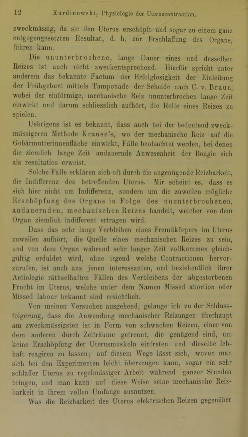 zweckmässig, da sie den Uterus erschöpft und sogar zu einem ganz entgegengesetzten Resultat, d. h. zur Erschlaffung des Organs, führen kann. Die ununterbrochene, lange Dauer eines und desselben Reizes ist auch nicht zweckentsprechend. Hierfür spricht unter anderem das bekannte Factum der Erfolglosigkeit der Einleitung der Frühgeburt mittels Tamponade der Scheide nach C. v. Braun, wobei der einförmige, mechanische Reiz ununterbrochen lange Zeit einwirkt und darum schliesslich aufhört, die Rolle eines Reizes zu spielen. Uebrigcns ist es bekannt, dass auch bei der bedeutend zweck- massigeren Methode Krause’s, wo der mechanische Reiz auf die Gebärmutterinnenfläche ein wirkt, Fälle beobachtet werden, bei denen die ziemlich lange Zeit andauernde Anwesenheit der Bougic sich als resultatlos erweist. Solche Fälle erklären sich oft durch die ungenügende Reizbarkeit, die Indifferenz des betreffenden Uterus. Mir scheint es, dass es sich hier nicht um Indifferenz, sondern um die zuweilen mögliche Erschöpfung des Organs in Folge des ununterbrochenen, andauernden, mechanischen Reizes handelt, welcher von dem Organ ziemlich indifferent ertragen wird. Dass das sehr lange Verbleiben eines Fremdkörpers im Uterus zuweilen aufhört, die Quelle eines mechanischen Reizes zu sein, und von dem Organ während sehr langer Zeit vollkommen gleich- gültig erduldet wird, ohne irgend welche Contractionen hervor- zurufen, ist auch aus jenen interessanten, und beziehentlich ihrer x\etiologie räthselhaften Fällen des Verbleibens der abgestorbenen Frucht im Uterus, welche unter dem Namen Missed abortion oder Missed labour bekannt sind ersichtlich. Von meinen Versuchen ausgehend, gelange ich zu der Schluss- folgerung, dass die Anwendung mechanischer Reizungen überhaupt am zweckmässigsten ist in Form von schwachen Reizen, einer von dem anderen durch Zeiträume getrennt, die genügend sind, um keine Erschöpfung der Uterusmuskeln eintreten und dieselbe leb- haft reagiren zu lassen; auf diesem Wege lässt sich, wovon man sich bei den Experimenten leicht überzeugen kann, sogar ein sehr schlaffer Uterus zu regelmässiger Arbeit während ganzer Stunden bringen, und man kann auf diese Weise seine mechanische Reiz- barkeit in ihrem vollen Umfange ausnutzen. Was die Reizbarkeit des Uterus elektrischen Reizen gegenüber