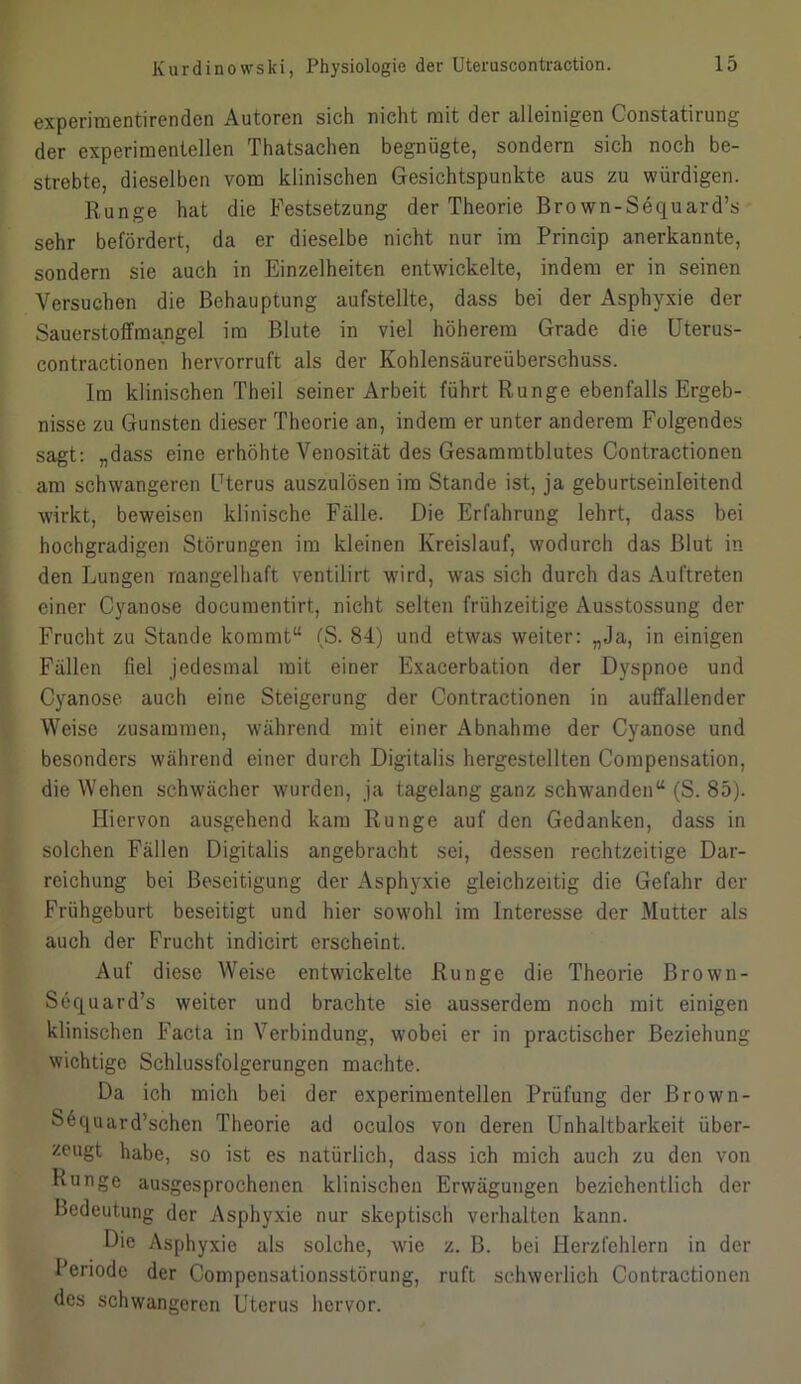 experimentirenden Autoren sich nicht mit der alleinigen Constatirung der experimentellen Thatsachen begnügte, sondern sich noch be- strebte, dieselben vom klinischen Gesichtspunkte aus zu würdigen. Runge hat die Festsetzung der Theorie Bro wn-Sequard’s sehr befördert, da er dieselbe nicht nur im Princip anerkannte, sondern sie auch in Einzelheiten entwickelte, indem er in seinen Versuchen die Behauptung aufstellte, dass bei der Asphyxie der Sauerstoffmangel im Blute in viel höherem Grade die Uterus- contractionen hervorruft als der Kohlensäureüberschuss. Im klinischen Theil seiner Arbeit führt Runge ebenfalls Ergeb- nisse zu Gunsten dieser Theorie an, indem er unter anderem Folgendes sagt: „dass eine erhöhte Venosität des Gesammtblutes Contractionen am schwangeren Uterus auszulösen im Stande ist, ja geburtseinleitend wirkt, beweisen klinische Fälle. Die Erfahrung lehrt, dass bei hochgradigen Störungen im kleinen Kreislauf, wodurch das Blut in den Lungen mangelhaft ventilirt wird, was sich durch das Auftreten einer Cyanose documentirt, nicht selten frühzeitige Ausstossung der Frucht zu Stande kommt“ (S. 84) und etwas weiter: „Ja, in einigen Fällen fiel jedesmal mit einer Exacerbation der Dyspnoe und Cyanose auch eine Steigerung der Contractionen in auffallender Weise zusammen, während mit einer Abnahme der Cyanose und besonders während einer durch Digitalis hergestcllten Compensation, die Wehen schwächer wurden, ja tagelang ganz schwanden“ (S. 85). Hiervon ausgehend kam Runge auf den Gedanken, dass in solchen Fällen Digitalis angebracht sei, dessen rechtzeitige Dar- reichung bei Beseitigung der Asphyxie gleichzeitig die Gefahr der Frühgeburt beseitigt und hier sowohl im Interesse der Mutter als auch der Frucht indicirt erscheint. Auf diese Weise entwickelte Runge die Theorie Bro wn- Sequard’s weiter und brachte sie ausserdem noch mit einigen klinischen Facta in Verbindung, wobei er in practischer Beziehung wichtige Schlussfolgerungen machte. Da ich mich bei der experimentellen Prüfung der Brown- S6quard’schen Theorie ad oculos von deren Unhaltbarkeit über- zeugt habe, so ist es natürlich, dass ich mich auch zu den von Runge ausgesprochenen klinischen Erwägungen beziehentlich der Bedeutung der Asphyxie nur skeptisch verhalten kann. Die Asphyxie als solche, wie z. B. bei Herzfehlern in der Periode der Compensationsstörung, ruft schwerlich Contractionen des schwangeren Uterus hervor.