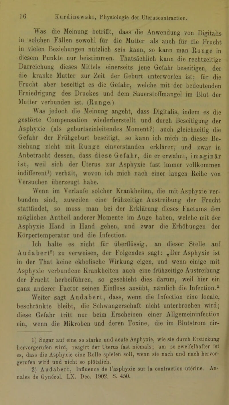 Was die Meinung betrifft, dass die Anwendung von Digitalis in solchen Fällen sowohl für die Mutter als auch für die Frucht in vielen Beziehungen nützlich sein kann, so kann man Runge in diesem Punkte nur beistimraen. Thatsächlich kann die rechtzeitige Darreichung dieses Mittels einerseits jene Gefahr beseitigen, der die kranke Mutter zur Zeit der Geburt unterworfen ist; für die Frucht aber beseitigt es die Gefahr, welche mit der bedeutenden Erniedrigung des Druckes und dem Sauerstoffmangel im Blut der Mutter verbunden ist. (Runge.) Was jedoch die Meinung angeht, dass Digitalis, indem es die gestörte Compensation wiederherstellt und durch Beseitigung der Asphyxie (als geburtseinleitendes Moment?) auch gleichzeitig die Gefahr der Frühgeburt beseitigt, so kann ich mich in dieser Be- ziehung nicht mit Runge einverstanden erklären, und zwar in Anbetracht dessen, dass diese Gefahr, die er erwähnt, imaginär ist, weil sich der Uterus zur Asphyxie fast immer vollkommen indifferent1) verhält, wovon ich mich nach einer langen Reihe von Versuchen überzeugt habe. Wenn im Verlaufe solcher Krankheiten, die mit Asphyxie ver- bunden sind, zuweilen eine frühzeitige Austreibung der Frucht stattfindet, so muss man bei der Erklärung dieses Factums den möglichen Antheil anderer Momente im Auge haben, welche mit der Asphyxie Hand in Hand gehen, und zwar die Erhöhungen der Körpertemperatur und die Infection. Ich halte es nicht für überflüssig, an dieser Stelle auf Audabert2) zu verweisen, der Folgendes sagt: „Der Asphyxie ist in der That keine ekbolische Wirkung eigen, und wenn einige mit Asphyxie verbundene Krankheiten auch eine frühzeitige Austreibung der Frucht herbeiführen, so geschieht dies darum, weil hier ein ganz anderer Factor seinen Einfluss ausübt, nämlich die Infection.“ Weiter sagt Audabert, dass, wenn die Infection eine locale, beschränkte bleibt, die Schwangerschaft nicht unterbrochen wird; diese Gefahr tritt nur beim Erscheinen einer Allgemeininfection ein, wenn die Mikroben und deren Toxine, die im Blutstrom cir- 1) Sogar auf eine so starke und acute Asphyxie, wie sie durch Erstickung hervorgerufen wird, reagirt der Uterus fast niemals; um so zweifelhafter ist es, dass die Asphyxie eine Rolle spielen soll, wenn sie nach und nach hervor- gerufen wird und nicht so plötzlich. 2) Audabert, Inlluence de l’asphyxie sur la contraction uterine. An- nales de Gyndcol. LX. Dec. 1902. S. 450.