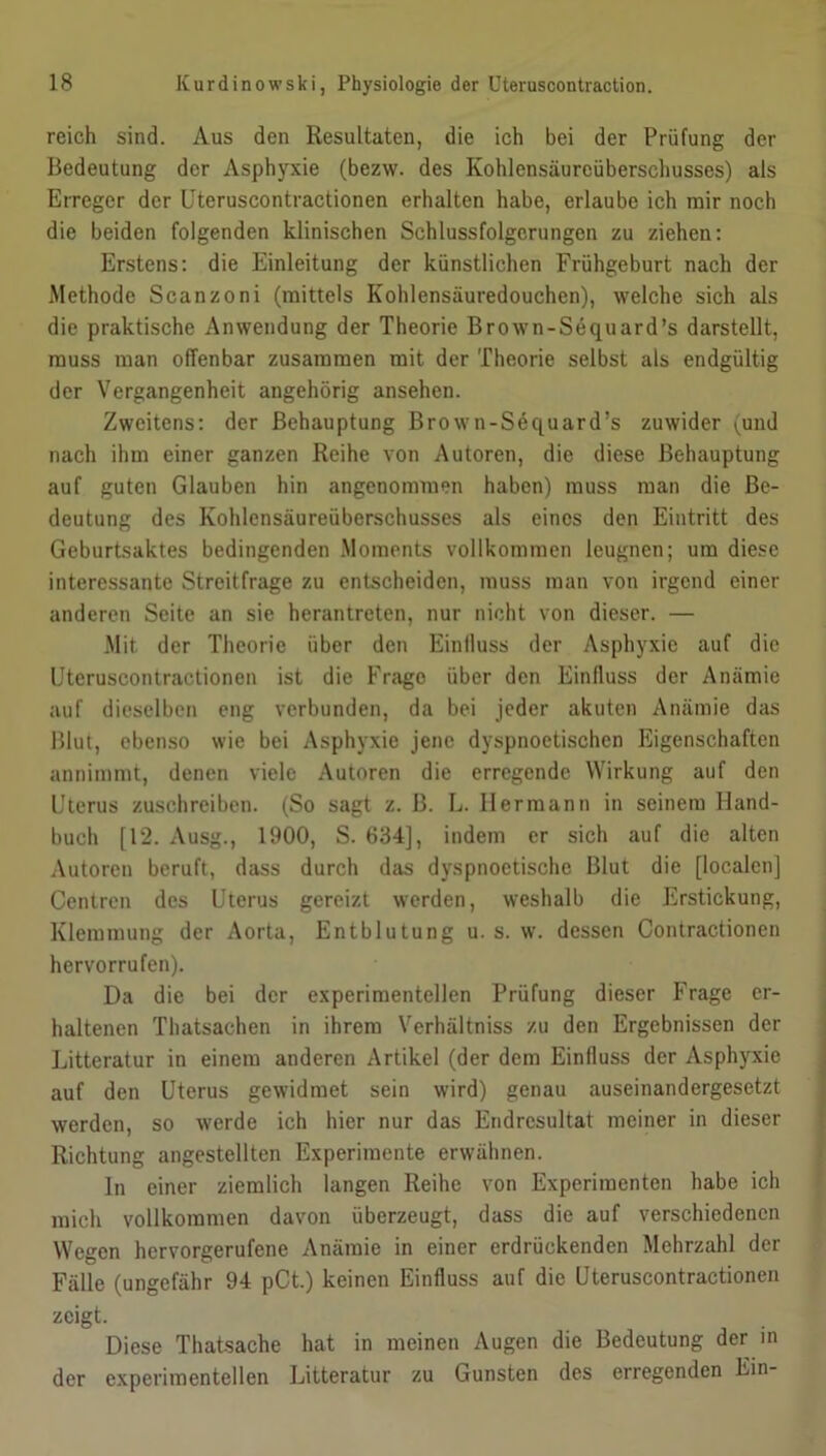 reich sind. Aus den Resultaten, die ich bei der Prüfung der Bedeutung der Asphyxie (bezw. des Kohlensäurcüberschusses) als Erreger der Uteruscontractionen erhalten habe, erlaube ich mir noch die beiden folgenden klinischen Schlussfolgerungen zu ziehen: Erstens: die Einleitung der künstlichen Frühgeburt nach der Methode Scanzoni (mittels Kohlensäuredouchen), welche sich als die praktische Anwendung der Theorie Brown-Sequard’s darstellt, muss man offenbar zusammen mit der Theorie selbst als endgültig der Vergangenheit angehörig ansehen. Zweitens: der Behauptung Brown-Sequard’s zuwider ^und nach ihm einer ganzen Reihe von Autoren, die diese Behauptung auf guten Glauben hin angenommen haben) muss man die Be- deutung des Kohlensäureüberschusses als eines den Eintritt des Geburtsaktes bedingenden Moments vollkommen leugnen; um diese interessante Streitfrage zu entscheiden, muss man von irgend einer anderen Seite an sie herantreten, nur nicht von dieser. — Mit der Theorie über den Einlluss der Asphyxie auf die Uteruscontractionen ist die Frago über den Einfluss der Anämie auf dieselben eng verbunden, da bei jeder akuten Anämie das Blut, ebenso wie bei Asphyxie jene dyspnoetischen Eigenschaften annimmt, denen viele Autoren die erregende Wirkung auf den Uterus zuschreiben. (So sagt z. B. L. Hermann in seinem Hand- buch [12. Ausg., 1900, S. 634], indem er sich auf die alten Autoren beruft, dass durch das dyspnoctische Blut die [localen] Centren des Uterus gereizt werden, weshalb die Erstickung, Klemmung der Aorta, Entblutung u. s. w. dessen Contractionen hervorrufen). Da die bei der experimentellen Prüfung dieser Frage er- haltenen Thatsachen in ihrem Verhältniss zu den Ergebnissen der Litteratur in einem anderen Artikel (der dem Einfluss der Asphyxie auf den Uterus gewidmet sein wird) genau auseinandergesetzt werden, so werde ich hier nur das Endresultat meiner in dieser Richtung angestellten Experimente erwähnen. ln einer ziemlich langen Reihe von Experimenten habe ich mich vollkommen davon überzeugt, dass die auf verschiedenen Wegen hervorgerufene Anämie in einer erdrückenden Mehrzahl der Fälle (ungefähr 94 pCt.) keinen Einfluss auf die Uteruscontractionen zeigt. Diese Thatsache hat in meinen Augen die Bedeutung der in der experimentellen Litteratur zu Gunsten des erregenden Ein-