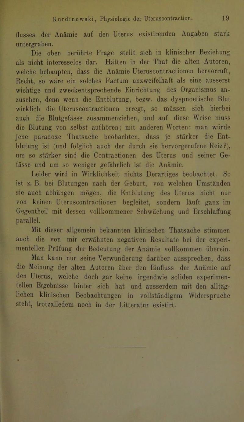 flusses der Anämie auf den Uterus existirenden Angaben stark untergraben. Die oben berührte Frage stellt sich in klinischer Beziehung als nicht interesselos dar. Hätten in der That die alten Autoren, welche behaupten, dass die Anämie Uteruscontractionen hervorruft, Recht, so wäre ein solches Factum unzweifelhaft als eine äusserst wichtige und zweckentsprechende Einrichtung des Organismus an- zusehen, denn wenn die Entblutung, bezw. das dyspnoetische Blut wirklich die Uteruscontractionen erregt, so müssen sich hierbei auch die Blutgefässe zusammenziehen, und auf diese Weise muss die Blutung von selbst aufhören; mit anderen Worten: man würde jene paradoxe Thatsache beobachten, dass je stärker die Ent- blutung ist (und folglich auch der durch sie hervorgerufene Reiz?), um so stärker sind die Contractionen des Uterus und seiner Ge- fässe und um so weniger gefährlich ist die Anämie. Leider wird in Wirklichkeit nichts Derartiges beobachtet. So ist z. ß. bei Blutungen nach der Geburt, von welchen Umständen sie auch abhängen mögen, die Entblutung des Uterus nicht nur von keinen Uteruscontractionen begleitet, sondern läuft ganz im Gegenthcil mit dessen vollkommener Schwächung und Erschlaffung parallel. Mit dieser allgemein bekannten klinischen Thatsache stimmen auch die von mir erwähnten negativen Resultate bei der experi- mentellen Prüfung der Bedeutung der Anämie vollkommen überein. Man kann nur seine Verwunderung darüber aussprechen, dass die Meinung der alten Autoren über den Einfluss der Anämie auf den Uterus, welche doch gar keine irgendwie soliden experimen- tellen Ergebnisse hinter sich hat und ausserdem mit den alltäg- lichen klinischen Beobachtungen in vollständigem Widerspruche steht, trotzalledem noch in der Litteratur existirt.