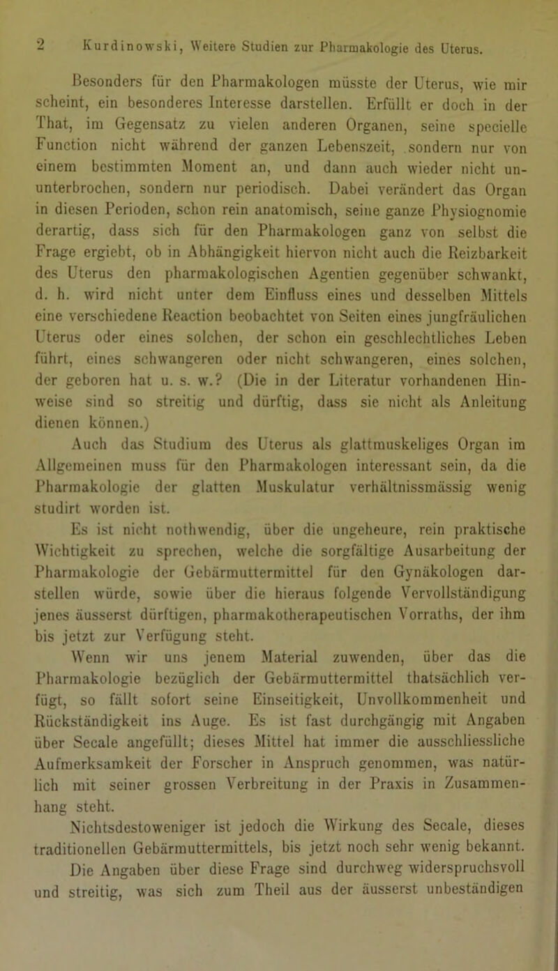 Besonders für den Pharmakologen müsste der Uterus, wie mir scheint, ein besonderes Interesse darstellen. Erfüllt er doch in der That, im Gegensatz zu vielen anderen Organen, seine spccielle Function nicht während der ganzen Lebenszeit, sondern nur von einem bestimmten Moment an, und dann auch wieder nicht un- unterbrochen, sondern nur periodisch. Dabei verändert das Organ in diesen Perioden, schon rein anatomisch, seine ganze Physiognomie derartig, dass sich für den Pharmakologen ganz von selbst die Frage ergiebt, ob in Abhängigkeit hiervon nicht auch die Reizbarkeit des Uterus den pharmakologischen Agenden gegenüber schwankt, d. h. wird nicht unter dem Einfluss eines und desselben Mittels eine verschiedene Reaction beobachtet von Seiten eines jungfräulichen Uterus oder eines solchen, der schon ein geschlechtliches Leben führt, eines schwangeren oder nicht schwangeren, eines solchen, der geboren hat u. s. w.? (Die in der Literatur vorhandenen Hin- weise sind so streitig und dürftig, dass sie nicht als Anleitung dienen können.) Auch das Studium des Uterus als glattmuskeliges Organ im Allgemeinen muss für den Pharmakologen interessant sein, da die I’harmakologie der glatten .Muskulatur verhältnissmässig wenig studirt worden ist. Es ist nicht nothwendig, über die ungeheure, rein praktische Wichtigkeit zu sprechen, welche die sorgfältige Ausarbeitung der Pharmakologie der Gebärmuttermitte] für den Gynäkologen dar- stellen würde, sowie über die hieraus folgende Vervollständigung jenes äusserst dürftigen, pharraakotherapeutischen Vorraths, der ihm bis jetzt zur Verfügung steht. Wenn wir uns jenem Material zuwenden, über das die Pharmakologie bezüglich der Gebärrauttermittel thatsächlich ver- fügt, so fällt sofort seine Einseitigkeit, Unvollkommenheit und Rückständigkeit ins Auge. Es ist fast durchgängig mit Angaben über Secale angefüllt; dieses Mittel hat immer die ausschliessliche Aufmerksamkeit der Forscher in Anspruch genommen, was natür- lich mit seiner grossen Verbreitung in der Praxis in Zusammen- hang steht. Nichtsdestoweniger ist jedoch die Wirkung des Secale, dieses traditionellen Gebärmuttermittels, bis jetzt noch sehr wenig bekannt. Die Angaben über diese Frage sind durchweg widerspruchsvoll und streitig, was sich zum Theil aus der äusserst unbeständigen