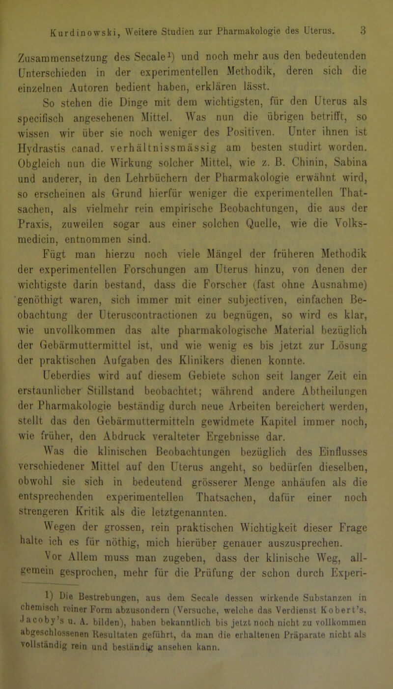 Zusammensetzung des Secale^) und noch mehr aus den bedeutenden Unterschieden in der experimentellen Methodik, deren sich die einzelnen Autoren bedient haben, erklären lässt. So stehen die Dinge mit dem wichtigsten, für den Uterus als specifisch angesehenen Mittel. Was nun die übrigen betrifft, so wissen wir über sie noch weniger des Positiven. Unter ihnen ist Hydrastis canad. verhältnissmässig am besten studirt worden. Obgleich nun die Wirkung solcher .Mittel, wie z. ß. Chinin, Sabina und anderer, in den Lehrbüchern der Pharmakologie erwähnt wird, so erscheinen als Grund hierfür weniger die experimentellen That- sachen, als vielmehr rein empirische Beobachtungen, die aus der Praxis, zuweilen sogar aus einer solchen Quelle, wie die Volks- medicin, entnommen sind. Fügt man hierzu noch viele Mängel der früheren Methodik der experimentellen Forschungen am Uterus hinzu, von denen der wichtigste darin bestand, dass die Forscher (fast ohne Ausnahme) ■genöthigt waren, sich immer mit einer subjectiven, einfachen Be- obachtung der Uteruscontractionen zu begnügen, so wird es klar, wie unvollkommen das alte pharmakologische .Material bezüglich der Gebärmuttermittel ist, und wie wenig es bis jetzt zur Lösung der praktischen Aufgaben des Klinikers dienen konnte. Ueberdies wird auf diesem Gebiete schon seit langer Zeit ein erstaunlicher Stillstand beobachtet; während andere Abtheilungen der Pharmakologie beständig durch neue Arbeiten bereichert werden, stellt das den Gebärmuttermitteln gewidmete Kapitel immer noch, wie früher, den Abdruck veralteter Ergebnisse dar. Was die klinischen Beobachtungen bezüglich des Einflusses verschiedener Mittel auf den Uterus angeht, so bedürfen dieselben, obwohl sie sich in bedeutend grösserer .Menge anhäufen als die entsprechenden experimentellen Thatsachen, dafür einer noch strengeren Kritik als die letztgenannten. Wegen der grossen, rein praktischen Wichtigkeit dieser Frage halte ich cs für nöthig, mich hierüber genauer auszusprechen. Vor Allem muss man zugeben, dass der klinische Weg, all- gemein gesprochen, mehr für die Prüfung der schon durch Experi- 1) Uie Bestrebungen, aus dem Secale dessen wirkende Substanzen in chemisch reiner Form abzusondern (Versuche, wrelche das Verdienst Kobert’s, Jacoby’s u. A. bilden), haben bekanntlich bis jetzt noch nicht zu vollkommen abgeschlossenen Resultaten geführt, da man die erhaltenen Präparate nicht als vollständig rein und beständig ansohen kann.