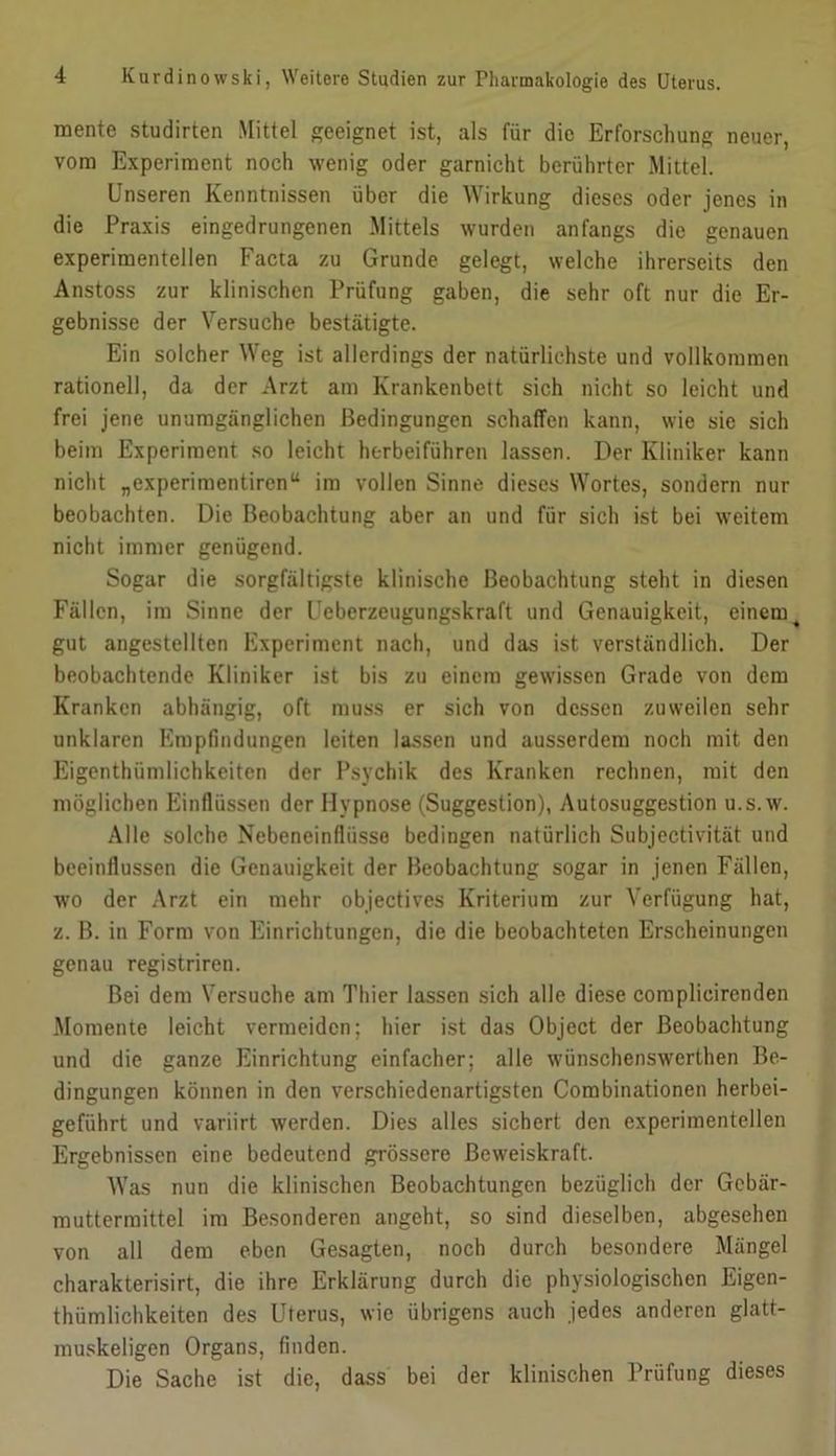 mente studirten Mittel geeignet ist, als für die Erforschung neuer, vom Experiment noch wenig oder garnicht berührter Mittel. Unseren Kenntnissen über die AVirkung dieses oder jenes in die Praxis eingedrungenen Mittels wurden anfangs die genauen experimentellen Facta zu Grunde gelegt, welche ihrerseits den Anstoss zur klinischen Prüfung gaben, die sehr oft nur die Er- gebnisse der Versuche bestätigte. Ein solcher Weg ist allerdings der natürlichste und vollkommen rationell, da der Arzt am Krankenbett sich nicht so leicht und frei Jene unumgänglichen Bedingungen schaffen kann, wie sie sich beim Experiment so leicht ht-rbeiführen lassen. Der Kliniker kann nicht „experimentiren“ im vollen Sinne dieses Wortes, sondern nur beobachten. Die Beobachtung aber an und für sich ist bei weitem nicht immer genügend. Sogar die sorgfältigste klinische Beobachtung steht in diesen Fällen, im Sinne der Ueberzeugungskraft und Genauigkeit, einem ^ gut angestellten Experiment nach, und das ist verständlich. Der beobachtende Kliniker ist bis zu einem gewissen Grade von dem Kranken abhängig, oft muss er sich von dessen zuweilen sehr unklaren Empfindungen leiten lassen und ausserdem noch mit den Eigenthümlichkeiten der Psychik des Kranken rechnen, mit den möglichen Einflüssen der Hypnose (Suggestion), Autosuggestion u.s.w. Alle solche Nebeneinfliisso bedingen natürlich Subjectivität und beeinflussen die Genauigkeit der Beobachtung sogar in Jenen Fällen, wo der Arzt ein mehr objectives Kriterium zur Verfügung hat, z. B. in Form von Einrichtungen, die die beobachteten Erscheinungen genau registriren. Bei dem Versuche am Thier lassen sich alle diese complicirenden Momente leicht vermeiden; hier ist das Object der Beobachtung und die ganze Einrichtung einfacher; alle wünschenswerthen Be- dingungen können in den verschiedenartigsten Combinationen herbei- geführt und variirt werden. Dies alles sichert den experimentellen Ergebnissen eine bedeutend grössere Beweiskraft. AVas nun die klinischen Beobachtungen bezüglich der Gcbär- muttermittel im Besonderen angeht, so sind dieselben, abgesehen von all dem eben Gesagten, noch durch besondere Mängel charakterisirt, die ihre Erklärung durch die physiologischen Eigen- thümlichkeiten des Uterus, wie übrigens auch Jedes anderen glatt- muskeligen Organs, finden. Die Sache ist die, dass bei der klinischen Prüfung dieses