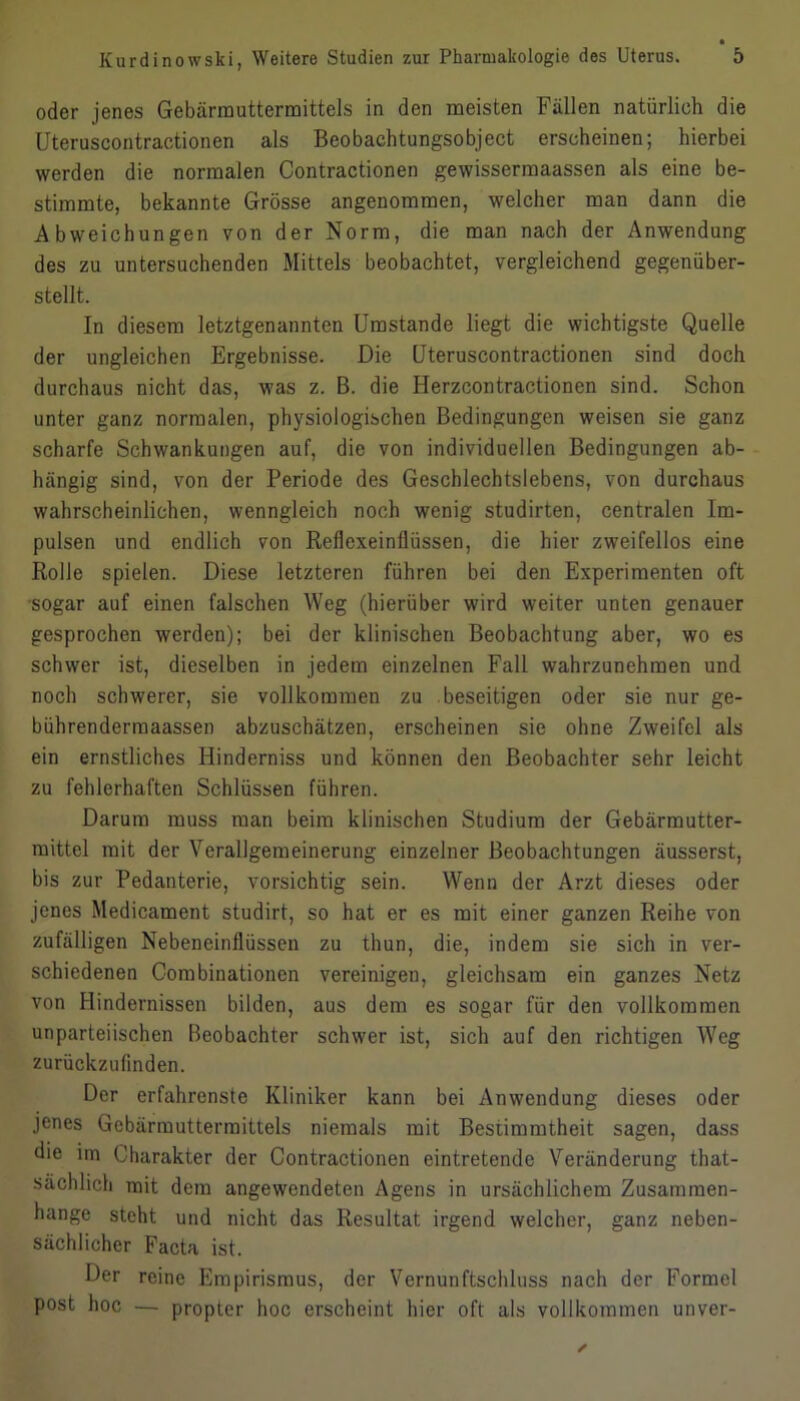 oder jenes Gebärrauttermittels in den meisten Fällen natürlich die Uteruscontractionen als Beobachtungsobject erscheinen; hierbei werden die normalen Contractionen gewissermaassen als eine be- stimmte, bekannte Grösse angenommen, welcher man dann die Abweichungen von der Norm, die man nach der Anwendung des zu untersuchenden Mittels beobachtet, vergleichend gegenüber- stellt. In diesem letztgenannten Umstande liegt die wichtigste Quelle der ungleichen Ergebnisse. Die Uteruscontractionen sind doch durchaus nicht das, was z. B. die Herzcontractionen sind. Schon unter ganz normalen, physiologischen Bedingungen weisen sie ganz scharfe Schwankungen auf, die von individuellen Bedingungen ab- hängig sind, von der Periode des Geschlechtslebens, von durchaus wahrscheinlichen, wenngleich noch wenig studirten, centralen Im- pulsen und endlich von Reflexeinllüssen, die hier zweifellos eine Rolle spielen. Diese letzteren führen bei den Experimenten oft sogar auf einen falschen Weg (hierüber wird weiter unten genauer gesprochen werden); bei der klinischen Beobachtung aber, wo es schwer ist, dieselben in jedem einzelnen Fall wahrzunehmen und noch schwerer, sie vollkommen zu beseitigen oder sie nur ge- bührenderraaassen abzuschätzen, erscheinen sie ohne Zweifel als ein ernstliches Hinderniss und können den Beobachter sehr leicht zu fehlerhaften Schlüssen führen. Darum muss man beim klinischen Studium der Gebärmutter- mittel mit der Verallgemeinerung einzelner Beobachtungen äusserst, bis zur Pedanterie, vorsichtig sein. Wenn der Arzt dieses oder jenes Medicament studirt, so hat er es mit einer ganzen Reihe von zufälligen Nebeneinflüssen zu thun, die, indem sie sich in ver- schiedenen Combinationen vereinigen, gleichsam ein ganzes Netz von Hindernissen bilden, aus dem es sogar für den vollkommen unparteiischen Beobachter schwer ist, sich auf den richtigen Weg zurückzufinden. Der erfahrenste Kliniker kann bei Anwendung dieses oder jenes Gebärmuttermittels niemals mit Bestimmtheit sagen, dass die im Charakter der Contractionen eintretende Veränderung that- sächlich mit dem angewendeten Agens in ursächlichem Zusammen- hänge steht und nicht das Resultat irgend welcher, ganz neben- sächlicher Facta ist. Der reine Empirismus, der Vernunftschluss nach der Formel post hoc — propter hoc erscheint hier oft als vollkommen unver-