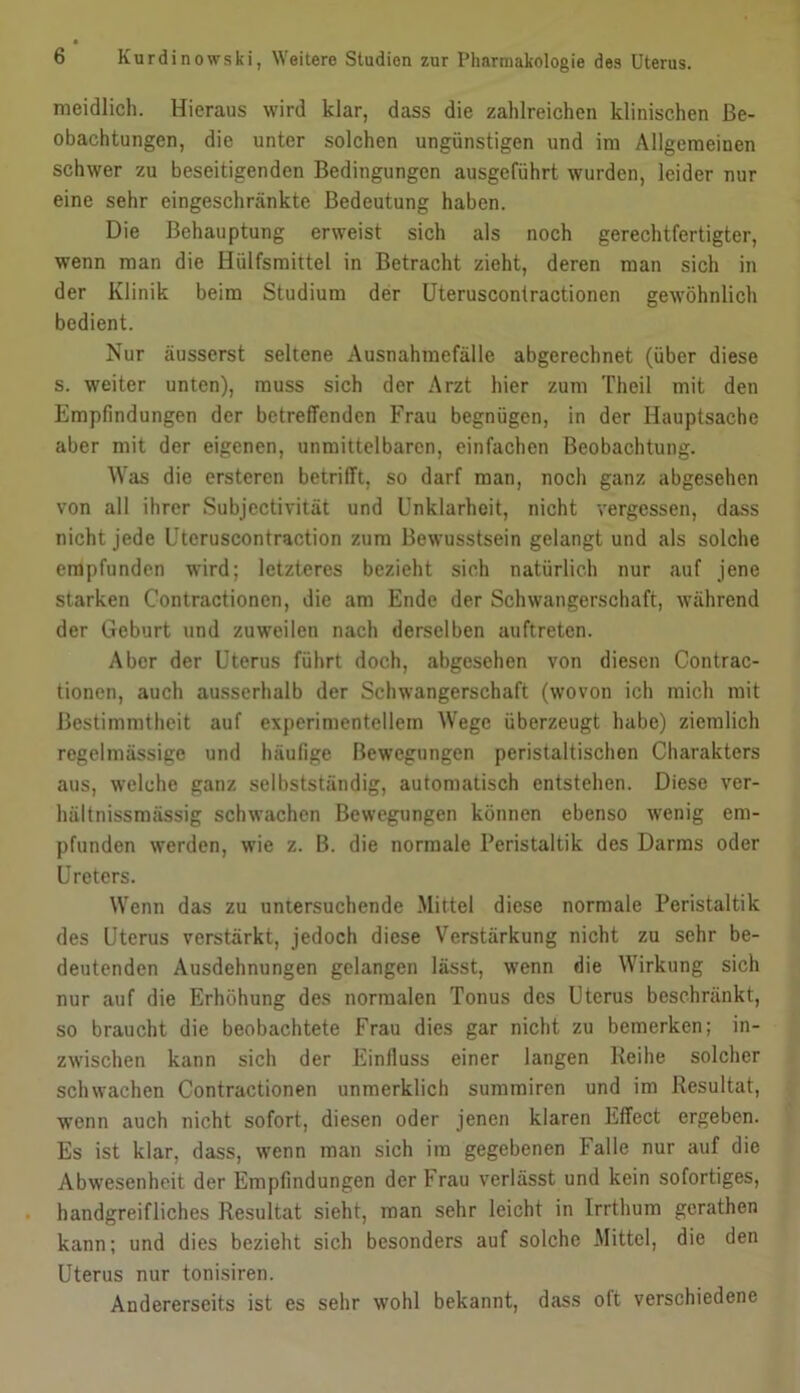 meidlich. Hieraus wird klar, dass die zahlreichen klinischen Be- obachtungen, die unter solchen ungünstigen und ini Allgemeinen schwer zu beseitigenden Bedingungen ausgeführt wurden, leider nur eine sehr eingeschränkte Bedeutung haben. Die Behauptung erweist sich als noch gerechtfertigter, wenn man die Hülfsmittel in Betracht zieht, deren man sich in der Klinik beim Studium der Uteruscontractionen gewöhnlich bedient. Nur äusserst seltene Ausnahraefälle abgerechnet (über diese s. weiter unten), muss sich der Arzt hier zum Theil mit den Empfindungen der betreffenden Frau begnügen, in der Hauptsache aber mit der eigenen, unmittelbaren, einfachen Beobachtung. Was die ersteren betrifft, so darf man, noch ganz abgesehen von all ihrer Subjcctivität und Unklarheit, nicht vergessen, dass nicht jede Uteruscontraction zum Bewusstsein gelangt und als solche empfunden wird; letzteres bezieht sich natürlich nur ciuf jene starken Contractionen, die am Ende der Schwangerschaft, während der Geburt und zuweilen nach derselben auftreten. Aber der Uterus führt doch, abgesehen von diesen Contrac- tionen, auch amsserhalb der Schwangerschaft (wovon ich mich mit Bestimmtheit auf experimentellem Wege überzeugt habe) ziemlich regelmässige und häufige Bewegungen peristaltischen Charakters aus, welche ganz selbstständig, automatisch entstehen. Diese ver- hältnissmässig schwachen Bewegungen können ebenso wenig em- pfunden werden, wie z. B. die normale Peristaltik des Darms oder Ureters. Wenn das zu untersuchende .Mittel diese normale Peristaltik des Uterus verstärkt, jedoch diese Verstärkung nicht zu sehr be- deutenden Ausdehnungen gelangen lässt, wenn die Wirkung sich nur auf die Erhöhung des normalen Tonus des Uterus beschränkt, so braucht die beobachtete Frau dies gar nicht zu bemerken; in- zwischen kann sich der Einfluss einer langen Keihe solcher schwachen Contractionen unraerklich suramiren und im Resultat, wenn auch nicht sofort, diesen oder jenen klaren Effect ergeben. Es ist klar, dass, wenn man sich im gegebenen Falle nur auf die Abwesenheit der Empfindungen der Frau verlässt und kein sofortiges, handgreifliches Resultat sieht, man sehr leicht in Irrthum gcrathen kann; und dies bezieht sich besonders auf solche Mittel, die den Uterus nur tonisiren. Andererseits ist es sehr wohl bekannt, dass oft verschiedene