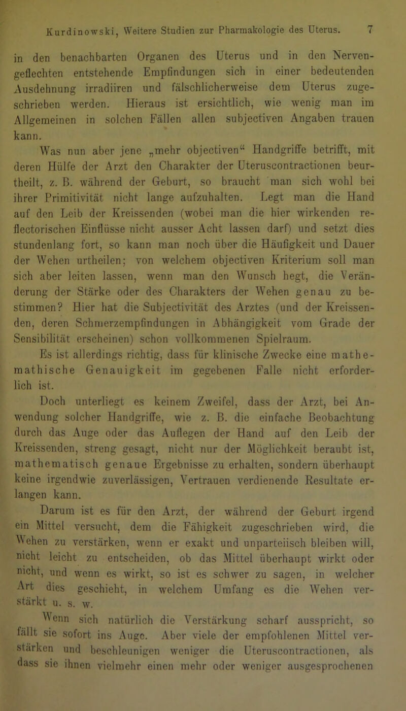 in den benachbarten Organen des Uterus und in den Nerven- geflechten entstehende Empfindungen sich in einer bedeutenden Ausdehnung irradiiren und fälschlicherweise dem Uterus zuge- schrieben werden. Hieraus ist ersichtlich, wie wenig man im Allgemeinen in solchen Fällen allen subjectiven Angaben trauen kann. Was nun aber jene „mehr objectiven“ Handgriffe betrifft, mit deren Hülfe der Arzt den Charakter der Uteruscontractionen beur- theilt, z. B. während der Geburt, so braucht man sich wohl bei ihrer Primitivität nicht lange aufzuhalten. Legt man die Hand auf den Leib der Kreissenden (wobei man die hier wirkenden re- flectorischen Einflüsse nicht ausser Acht lassen darf) und setzt dies stundenlang fort, so kann man noch über die Häufigkeit und Dauer der Wehen urtheilen; von welchem objectiven Kriterium soll man sich aber leiten lassen, wenn man den Wunsch hegt, die Verän- derung der Stärke oder des Charakters der Wehen genau zu be- stimmen? Hier hat die Subjectivität des Arztes (und der Kreissen- den, deren Schmerzempfindungen in Abhängigkeit vom Grade der Sensibilität erscheinen) schon vollkommenen Spielraum. Es ist allerdings richtig, dass für klinische Zwecke eine mathe- mathische Genauigkeit im gegebenen Falle nicht erforder- lich ist. Doch unterliegt es keinem Zweifel, dass der Arzt, bei An- wendung solcher Handgriffe, wie z. B. die einfache Beobachtung durch das Auge oder das Auflegen der Hand auf den Leib der Kreissenden, streng gesagt, nicht nur der Möglichkeit beraubt ist, mathematisch genaue Ergebnisse zu erhalten, sondern überhaupt keine irgendwie zuverlässigen, Vertrauen verdienende Resultate er- langen kann. Darum ist es für den Arzt, der während der Geburt irgend ein Mittel versucht, dem die Fähigkeit zugeschrieben wird, die Mehen zu verstärken, wenn er exakt und unparteiisch bleiben will, nicht leicht zu entscheiden, ob das Mittel überhaupt wirkt oder nicht, und wenn es wirkt, so ist es schwer zu sagen, in welcher Art dies geschieht, in welchem Umfang es die Wehen ver- stärkt u, s. w. Wenn sich natürlich die Verstärkung scharf ausspricht, so fällt sie .sofort ins Auge. Aber viele der empfohlenen Mittel ver- stärken und beschleunigen weniger die Uteruscontractionen, als dass sie ihnen vielmehr einen mehr oder weniger ausgesprochenen