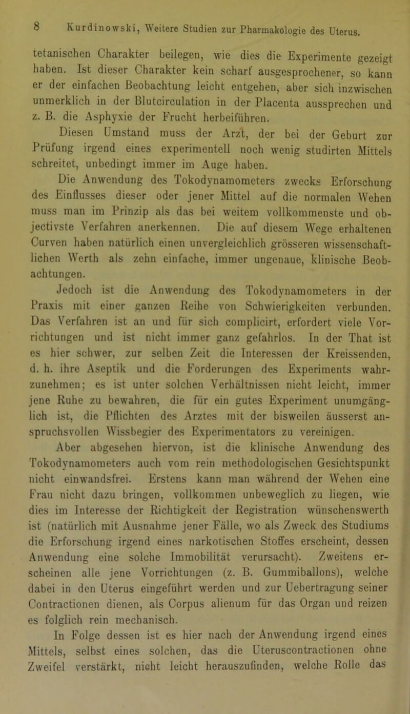 tetanischen Charakter beilegen, wie dies die Experimente gezeigt haben. Ist dieser Charakter kein scharf ausgesprochener, so kann er der einfachen Beobachtung leicht entgehen, aber sich inzwischen unmerklich in der Blutcirculation in der Placenta aussprechen und z. B. die Asphyxie der Frucht herbeiführen. Diesen Umstand muss der ArzI, der bei der Geburt zur Prüfung irgend eines experimentell noch wenig studirten Mittels schreitet, unbedingt immer im Auge haben. Die Anwendung des Tokodynamomcters zwecks Erforschung des Einflusses dieser oder jener Mittel auf die normalen Wehen muss man im Prinzip als das bei weitem vollkommenste und ob- jectivste Verfahren anerkennen. Die auf diesem Wege erhaltenen Curven haben natürlich einen unvergleichlich grösseren wissenschaft- lichen Werth als zehn einfache, immer ungenaue, klinische Beob- achtungen. Jedoch ist die Anwendung des Tokodynamometers in der Praxis mit einer ganzen Reihe von Schwierigkeiten verbunden. Das Verfahren ist an und für sich complicirt, erfordert viele Vor- richtungen und ist nicht immer ganz gefahrlos. In der That ist es hier schwer, zur selben Zeit die Interessen der Kreissenden, d. h. ihre Aseptik und die Forderungen des Experiments wahr- zunehmen; es ist unter solchen Verhältnissen nicht leicht, immer jene Ruhe zu bewahren, die für ein gutes Experiment unumgäng- lich ist, die Pflichten des Arztes mit der bisweilen äusserst an- spruchsvollen Wissbegier des Experimentators zu vereinigen. Aber abgesehen hiervon, ist die klinische Anwendung des Tokodynamometers auch vom rein methodologischen Gesichtspunkt nicht einwandsfrei. Erstens kann man während der Wehen eine Frau nicht dazu bringen, vollkommen unbeweglich zu liegen, wie dies im Interesse der Richtigkeit der Registration wünschenswerth ist (natürlich mit Ausnahme jener Fälle, wo als Zweck des Studiums die Erforschung irgend eines narkotischen Stoffes erscheint, dessen Anwendung eine solche Immobilität verursacht). Zweitens er- scheinen alle jene Vorrichtungen (z. B. Gummiballons), welche dabei in den Uterus eingeführt werden und zur Uebertragung seiner Contractionen dienen, als Corpus alienum für das Organ und reizen es folglich rein mechanisch. In Folge dessen ist es hier nach der Anwendung irgend eines Mittels, selbst eines solchen, das die Uteruscontractionen ohne Zweifel verstärkt, nicht leicht herauszufinden, welche Rolle das