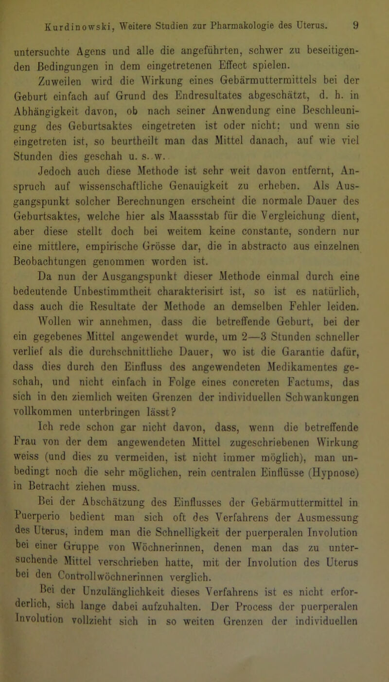 untersuchte Agens und alle die angeführten, schwer zu beseitigen- den Bedingungen in dem eingetretenen Effect spielen. Zuweilen wird die Wirkung eines Gebärmuttermittels bei der Geburt einfach auf Grund des Endresultates abgeschätzt, d. h. in Abhängigkeit davon, ob nach seiner Anwendung eine Beschleuni- gung des Geburtsaktes eingetreten ist oder nicht; und wenn sie eingetreten ist, so beurtheilt man das Mittel danach, auf wie viel Stunden dies geschah u. s. w. Jedoch auch diese Methode ist sehr weit davon entfernt, An- spruch auf wissenschaftliche Genauigkeit zu erheben. Als Aus- gangspunkt solcher Berechnungen erscheint die normale Dauer des Geburtsaktes, welche hier als Maassstab für die Vergleichung dient, aber diese stellt doch bei weitem keine constante, sondern nur eine mittlere, empirische Grösse dar, die in abstracto aus einzelnen Beobachtungen genommen worden ist. Da nun der Ausgangspunkt dieser Methode einmal durch eine bedeutende Unbestimmtheit charakterisirt ist, so ist es natürlich, dass auch die Resultate der Methode an demselben Fehler leiden. Wollen wir annehmen, dass die betreffende Geburt, bei der ein gegebenes Mittel angewendet wurde, um 2—3 Stunden schneller verlief als die durchschnittliche Dauer, wo ist die Garantie dafür, dass dies durch den Einfluss des angewendeten Medikamentes ge- schah, und nicht einfach in Folge eines concreten Factums, das sich in den ziemlich weiten Grenzen der individuellen Schwankungen vollkommen unterbringen lässt? Ich rede schon gar nicht davon, dass, wenn die betreffende Frau von der dem angewendeten Mittel zugeschriebenen Wirkung weiss (und dies zu vermeiden, ist nicht immer möglich), man un- bedingt noch die sehr möglichen, rein centralen Einflüsse (Hypnose) in Betracht ziehen muss. Bei der Abschätzung des Einflusses der Gebärmuttermittel in Bucrperio bedient man sich oft des Verfahrens der Ausmessung des Uterus, indem man die Schnelligkeit der puerperalen Involution bei einer Gruppe von Wöchnerinnen, denen man das zu unter- suchende Mittel verschrieben hatte, mit der Involution des Uterus bei den Controllwöchnerinnen verglich. Bei der Unzulänglichkeit dieses Verfahrens ist es nicht erfor- derlich, sich lange dabei aufzuhalten. Der Process der puerperalen Involution vollzieht sich in so weiten Grenzen der individuellen