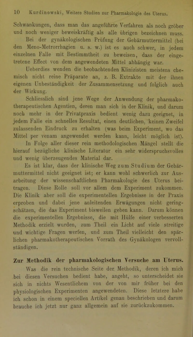 Schwankungen, dass man das angeführte Verfahren als noch gröber und noch weniger beweiskräftig als alle übrigen bezeichnen muss. Bei der gynäkologischen Prüfung der Gebärmuttermittel (bei den Meno-Metrorrhagien u. s. w.) ist es auch schwer, in jedem einzelnen Falle mit Bestimmtheit zu beweisen, dass der einge- tretene Effect von dem angewendeten Mittel abhängig war. Ueberdies wenden die beobachtenden Klinizisten meistens che- misch nicht reine Präparate an, z. B. Extrakte mit der ihnen eigenen Unbeständigkeit der Zusammensetzung und folglich auch der Wirkung. Schliesslich sind jene Wege der Anwendung der pharmako- therapeutischen Agentien, deren man sich in der Klinik, und darum noch mehr in der Privatpraxis bedient wenig dazu geeignet, in jedem Falle ein schnelles Resultat, einen deutlichen, keinen Zweifel zulassenden Eindruck zu erhalten (was beim Experiment, wo das Mittel per venam angewendet werden kann, leicht möglich ist). In Folge aller dieser rein methodologischen Mängel stellt die hierauf bezügliche klinische Literatur ein sehr widerspruchsvolles und wenig überzeugendes .Material dar. Es ist klar, dass der klinische Weg zum Studium der Gebär- muttermittel nicht geeignet ist; er kann wohl schwerlich zur Aus- arbeitung der wissenschaftlichen Pharmakologie des Uterus bei- tragen. Diese Rolle soll vor allem dem Experiment zukommen. Die Klinik aber soll die experimentellen Ergebnisse in der Praxis erproben und dabei jene anleitenden Erwägungen nicht gering- schätzen, die das Experiment bisweilen geben kann. Darum können die experimentellen Ergebnisse, die mit Hülfe einer verbesserten Methodik erzielt wurden, zum Theil ein Licht auf viele streitige und wichtige Fragen werfen, und zum Theil vielleicht den spär- lichen pharmakotherapeutischen Vorrath des Gynäkologen vervoll- ständigen. Zur .Methodik der pharinakologisclieii Versuche am Uterus. Was die rein technische Seite der Methodik, deren ich mich bei diesen Versuchen bedient habe, angeht, so unterscheidet sie sich in nichts Wesentlichem von der von mir früher bei den physiologischen Experimenten angewendeten. Diese letztere habe ich schon in einem speciellen Artikel genau beschrieben und darum brauche ich jetzt nur ganz allgemein auf sie zurückzukomraen.