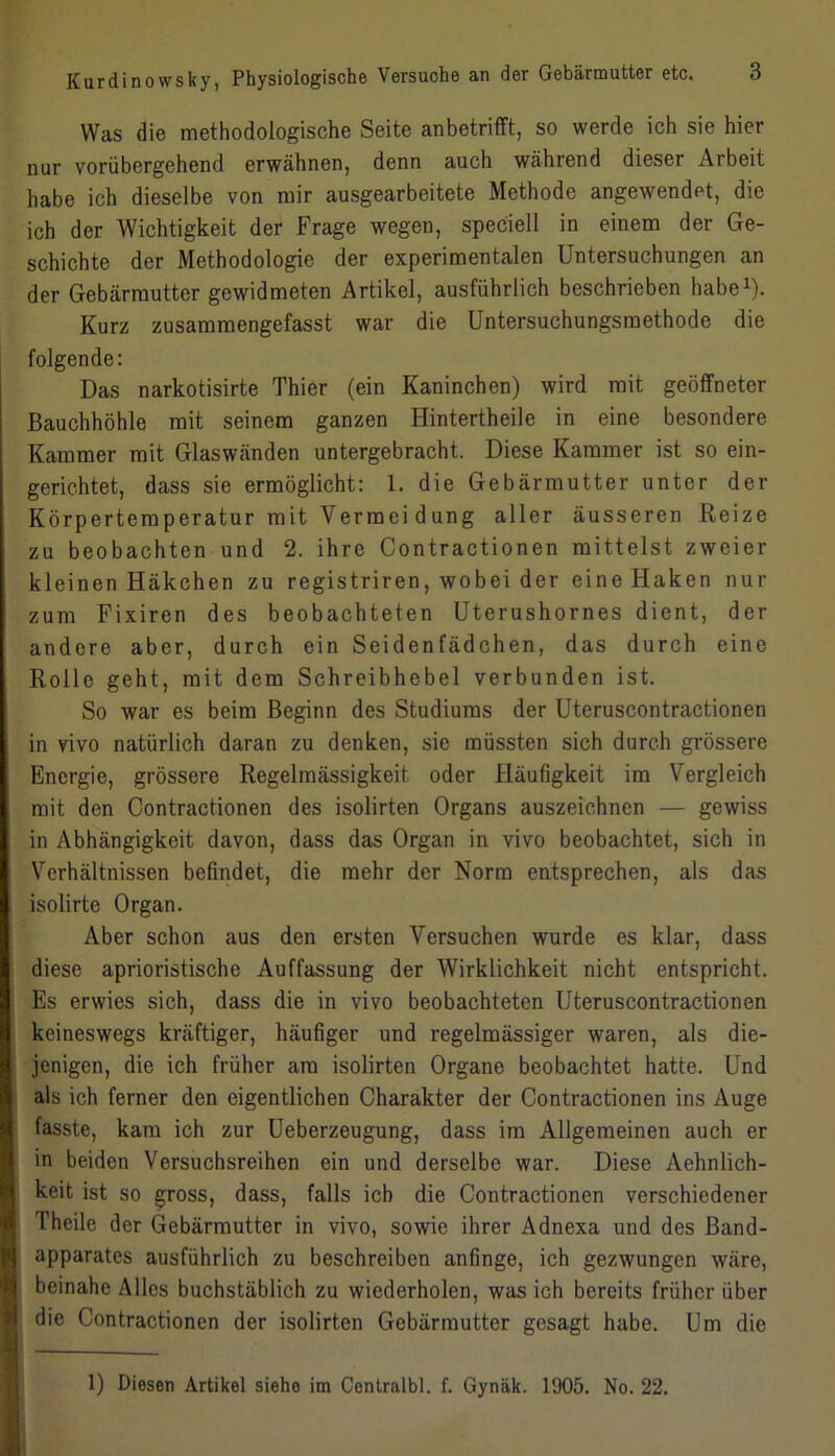 Was die methodologische Seite anbetrifft, so werde ich sie hier nur vorübergehend erwähnen, denn auch während dieser Arbeit habe ich dieselbe von mir ausgearbeitete Methode angewendpt, die ich der Wichtigkeit der Frage wegen, speciell in einem der Ge- schichte der Methodologie der experimentalen Untersuchungen an der Gebärmutter gewidmeten Artikel, ausführlich beschrieben habe1). Kurz zusammengefasst war die Untersuchungsmethode die folgende: Das narkotisirte Thier (ein Kaninchen) wird mit geöffneter Bauchhöhle mit seinem ganzen Ilintertheile in eine besondere Kammer mit Glaswänden untergebracht. Diese Kammer ist so ein- gerichtet, dass sie ermöglicht: 1. die Gebärmutter unter der Körpertemperatur mit Yermei düng aller äusseren Reize zu beobachten und 2. ihre Contractionen mittelst zweier kleinen Häkchen zu registriren, wobei der eine Haken nur zum Fixiren des beobachteten Uterushornes dient, der andere aber, durch ein Seidenfädchen, das durch eine Rolle geht, mit dem Schreibhebel verbunden ist. So war es beim Beginn des Studiums der Uteruscontractionen in vivo natürlich daran zu denken, sie müssten sich durch grössere Energie, grössere Regelmässigkeit oder Häufigkeit im Vergleich mit den Contractionen des isolirten Organs auszeichnen — gewiss in Abhängigkeit davon, dass das Organ in vivo beobachtet, sich in Verhältnissen befindet, die mehr der Norm entsprechen, als das isolirte Organ. Aber schon aus den ersten Versuchen wurde es klar, dass diese aprioristische Auffassung der Wirklichkeit nicht entspricht. Es erwies sich, dass die in vivo beobachteten Uteruscontractionen keineswegs kräftiger, häufiger und regelmässiger waren, als die- jenigen, die ich früher am isolirten Organe beobachtet hatte. Und als ich ferner den eigentlichen Charakter der Contractionen ins Auge fasste, kam ich zur Ueberzeugung, dass im Allgemeinen auch er in beiden Versuchsreihen ein und derselbe war. Diese Aehnlich- keit ist so gross, dass, falls ich die Contractionen verschiedener Theile der Gebärmutter in vivo, sowie ihrer Adnexa und des Band- apparates ausführlich zu beschreiben anfinge, ich gezwungen wäre, beinahe Alles buchstäblich zu wiederholen, was ich bereits früher über die Contractionen der isolirten Gebärmutter gesagt habe. Um die 1) Diesen Artikel siehe im Centralbl. f. Gynäk. 1905. No. 22.